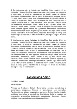 2. Conhecimentos sobre o Aplicativo do LibreOffice Writer versão 4.1.2, em
português: (1) saber identificar, caracterizar, usar, reconhecer o uso, configurar
e personalizar o ambiente, componentes da janela, caixas de diálogo,
ferramentas, funcionalidades, menus, barras de ferramentas, ícones e botões;
(2) saber reconhecer o uso e usar asfuncionalidades do LibreOffice Writer e
configurar o aplicativo, assim como reconhecer as suas configurações e o
usodas funcionalidades, por meio de janelas, caixas de diálogo, menus, barras
de ferramentas, ferramentas, ícones, botões e etc.; (3) abrir, fechar, criar,
visualizar, editar, inserir, formatar, salvar e configurar um documento com
textos, imagens, figuras, tabelas, etc; (4) formatar e reconhecer a formatação
de documentos com textos, imagens, figuras,tabelas, etc.; e (5) saber utilizar o
teclado e os botões do mouse (direito, esquerdo, duplo clique e scroll), para
aidentificação e execução de todas as atividades, operações e ações descritas
acima.
3. Conhecimentos sobre Aplicativo do LibreOffice Calc versão 4.1.2, em
português: (1) saber identificar, caracterizar, usar, reconhecer o uso, configurar
e personalizar o ambiente, componentes da janela, caixas de diálogo,
ferramentas, funcionalidades, menus, barras de ferramentas, ícones e botões;
(2) definir, identificar, diferenciar, criar e manipular célula, planilha e pasta; (3)
saber reconhecer o uso e usar as funcionalidades do LibreOffice Calc e
configurar o aplicativo, assim como reconhecer as suas configurações e uso
das funcionalidades, por meio dejanelas, caixas de diálogo, menus, barras de
ferramentas, ferramentas, ícones, botões e etc.; (4) abrir, fechar, criar,
visualizar, editar, inserir, formatar, salvar e configurar planilhas e pastas; (5)
formatar e reconhecer a formatação deplanilhas e pastas; e (6) reconhecer o
uso e saber utilizar o teclado e os botões do mouse (direito, esquerdo, duplo
clique e scroll), para a identificação e execução de todas as atividades,
operações e ações descritas acima.

RACIOCÍNIO LÓGICO
FUNÇÃO: TODAS
PROGRAMAS:
Princípio de Contagem. Cálculo Combinatório: arranjos, permutações e
combinações. Anagramas. Número de permutações com repetições.
Fundamentos de Lógica: proposições, operadores lógicos, tabelas-verdade,
tautologia, contradição e contingência. Equivalência lógica e negação de
proposições: proposições logicamente equivalentes. Diagramas lógicos:
definição e representação de proposições categóricas.

 