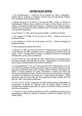 LEGISLAÇÃO GERAL
1. Lei Complementar n° 10.098 de 03 de fevereiro de 1994 e alterações Dispõe Sobre o Estatuto e o Regime Jurídico Único dos Servidores Públicos
Civis do Estado do Rio Grande do Sul;
2. Decreto Estadual nº 45.746 de 14 de julho de 2008 - Institui, no Âmbito da
Administração Pública Direta eIndireta do Estado do Rio Grande do Sul, o
Código de Conduta da Alta Administração, o Código de Ética dos Servidores
Públicos Civis do Poder Executivo Estadual, Cria a Comissão de Ética Pública
e dá Outras Providências;
3. Lei Federal nº 11.340, de 07 de agosto de 2006 – Lei Maria da Penha;
4. Lei Federal nº 12.288, de 20 de julho de 2010 – Estatuto Nacional da
Igualdade Racial;
5. Lei Estadual nº 13.694, de 19 de janeiro de 2011 – Estatuto Estadual da
Igualdade Racial;
6. Plano Estadual de Saúde 2012-2015;
7. Decreto nº 7.508, de 28 de junho de 2011. Regulamenta a Lei no 8.080, de
19 de setembro de 1990, paradispor sobre a organização do Sistema Único de
Saúde - SUS, o planejamento da saúde, a assistência àsaúde e a articulação
interfederativa, e dá outras providências.
8. Lei nº 8.080, de 19 de setembro de 1990 - Dispõe sobre as condições para a
promoção, proteção erecuperação da saúde, a organização e o funcionamento
dos serviços correspondentes e dá outras providências.
9. Lei Complementar nº 141, de 13 de Janeiro de 2012. Regulamenta o § 3o do
art. 198 da Constituição Federal para dispor sobre os valores mínimos a serem
aplicados anualmente pela União, Estados, Distrito Federal e Municípios em
ações e serviços públicos de saúde; estabelece os critérios de rateio dos
recursos de transferências para a saúde e as normas de fiscalização, avaliação
e controle das despesas com saúde nas 3 (três) esferas de governo; revoga
dispositivos das Leis nos 8.080, de 19 de setembro de 1990, e 8.689, de 27 de
julho de 1993; e dá outras providências.
10. Lei nº 8.142, de 28 de dezembro de 1990. Dispõe sobre a participação da
comunidade na gestão do Sistema Único de Saúde (SUS} e sobre as
transferências intergovernamentais de recursos financeiros naárea da saúde e
dá outras providências.
11. Portaria nº 4.279, de 30 de dezembro de 2010. Estabelece diretrizes para a
organização da Rede de Atenção à Saúde no âmbito do Sistema Único de
Saúde (SUS).

 
