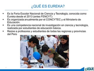 ¿QUÉ ES EUREKA?
 Es la Feria Escolar Nacional de Ciencia y Tecnología, conocida como
Eureka desde el 2013 (antes FENCYT)
 Es organizada anualmente por el CONCYTEC y el Ministerio de
Educación.
 Es una competencia nacional de investigación en ciencia y tecnología,
realizada por estudiantes de educación básica.
 Reúne a profesores y estudiantes de todas las regiones y provincias
del Perú
7
 
