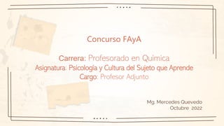 Concurso FAyA
Carrera: Profesorado en Química
Asignatura: Psicología y Cultura del Sujeto que Aprende
Cargo: Profesor Adjunto
Mg. Mercedes Quevedo
Octubre 2022
 