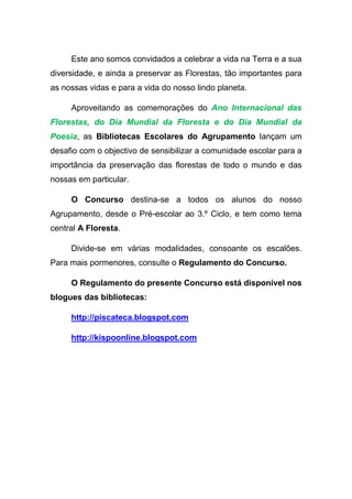 Este ano somos convidados a celebrar a vida na Terra e a sua
diversidade, e ainda a preservar as Florestas, tão importantes para
as nossas vidas e para a vida do nosso lindo planeta.

     Aproveitando as comemorações do Ano Internacional das
Florestas, do Dia Mundial da Floresta e do Dia Mundial da
Poesia, as Bibliotecas Escolares do Agrupamento lançam um
desafio com o objectivo de sensibilizar a comunidade escolar para a
importância da preservação das florestas de todo o mundo e das
nossas em particular.

     O Concurso destina-se a todos os alunos do nosso
Agrupamento, desde o Pré-escolar ao 3.º Ciclo, e tem como tema
central A Floresta.

     Divide-se em várias modalidades, consoante os escalões.
Para mais pormenores, consulte o Regulamento do Concurso.

     O Regulamento do presente Concurso está disponível nos
blogues das bibliotecas:

     http://piscateca.blogspot.com

     http://kispoonline.blogspot.com
 