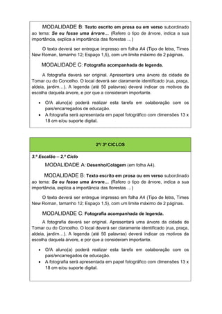 MODALIDADE B: Texto escrito em prosa ou em verso subordinado
ao tema: Se eu fosse uma árvore… (Refere o tipo de árvore, indica a sua
importância, explica a importância das florestas …)

    O texto deverá ser entregue impresso em folha A4 (Tipo de letra, Times
New Roman, tamanho 12; Espaço 1,5), com um limite máximo de 2 páginas.

       MODALIDADE C: Fotografia acompanhada de legenda.
     A fotografia deverá ser original. Apresentará uma árvore da cidade de
Tomar ou do Concelho. O local deverá ser claramente identificado (rua, praça,
aldeia, jardim…). A legenda (até 50 palavras) deverá indicar os motivos da
escolha daquela árvore, e por que a consideram importante.

       O/A aluno(a) poderá realizar esta tarefa em colaboração com os
        pais/encarregados de educação.
       A fotografia será apresentada em papel fotográfico com dimensões 13 x
        18 cm e/ou suporte digital.


                                          22




                                2º/ 3º CICLOS

3.º Escalão – 2.º Ciclo
        MODALIDADE A: Desenho/Colagem (em folha A4).

       MODALIDADE B: Texto escrito em prosa ou em verso subordinado
ao tema: Se eu fosse uma árvore… (Refere o tipo de árvore, indica a sua
importância, explica a importância das florestas …)

    O texto deverá ser entregue impresso em folha A4 (Tipo de letra, Times
New Roman, tamanho 12; Espaço 1,5), com um limite máximo de 2 páginas.

       MODALIDADE C: Fotografia acompanhada de legenda.
     A fotografia deverá ser original. Apresentará uma árvore da cidade de
Tomar ou do Concelho. O local deverá ser claramente identificado (rua, praça,
aldeia, jardim…). A legenda (até 50 palavras) deverá indicar os motivos da
escolha daquela árvore, e por que a consideram importante.

       O/A aluno(a) poderá realizar esta tarefa em colaboração com os
        pais/encarregados de educação.
       A fotografia será apresentada em papel fotográfico com dimensões 13 x
        18 cm e/ou suporte digital.
 