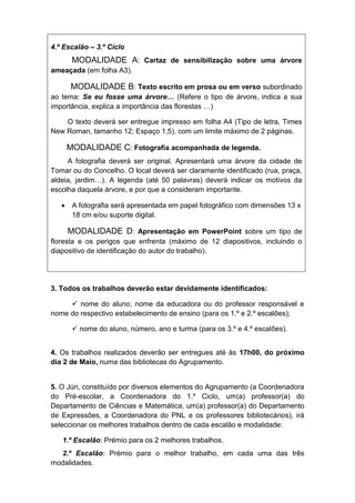 4.º Escalão – 3.º Ciclo
        MODALIDADE A: Cartaz de sensibilização sobre uma árvore
ameaçada (em folha A3).

       MODALIDADE B: Texto escrito em prosa ou em verso subordinado
ao tema: Se eu fosse uma árvore… (Refere o tipo de árvore, indica a sua
importância, explica a importância das florestas …)

    O texto deverá ser entregue impresso em folha A4 (Tipo de letra, Times
New Roman, tamanho 12; Espaço 1,5), com um limite máximo de 2 páginas.

       MODALIDADE C: Fotografia acompanhada de legenda.
     A fotografia deverá ser original. Apresentará uma árvore da cidade de
Tomar ou do Concelho. O local deverá ser claramente identificado (rua, praça,
aldeia, jardim…). A legenda (até 50 palavras) deverá indicar os motivos da
escolha daquela árvore, e por que a consideram importante.

       A fotografia será apresentada em papel fotográfico com dimensões 13 x
        18 cm e/ou suporte digital.

       MODALIDADE D: Apresentação em PowerPoint sobre um tipo de
floresta e os perigos que enfrenta (máximo de 12 diapositivos, incluindo o
diapositivo de identificação do autor do trabalho).




3. Todos os trabalhos deverão estar devidamente identificados:

      nome do aluno, nome da educadora ou do professor responsável e
nome do respectivo estabelecimento de ensino (para os 1.º e 2.º escalões);

         nome do aluno, número, ano e turma (para os 3.º e 4.º escalões).


4. Os trabalhos realizados deverão ser entregues até às 17h00, do próximo
dia 2 de Maio, numa das bibliotecas do Agrupamento.


5. O Júri, constituído por diversos elementos do Agrupamento (a Coordenadora
do Pré-escolar, a Coordenadora do 1.º Ciclo, um(a) professor(a) do
Departamento de Ciências e Matemática, um(a) professor(a) do Departamento
de Expressões, a Coordenadora do PNL e os professores bibliotecários), irá
seleccionar os melhores trabalhos dentro de cada escalão e modalidade:

   1.º Escalão: Prémio para os 2 melhores trabalhos.
  2.º Escalão: Prémio para o melhor trabalho, em cada uma das três
modalidades.
 