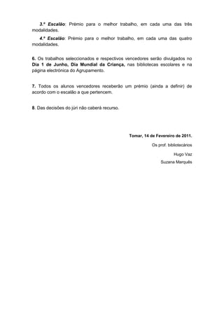 3.º Escalão: Prémio para o melhor trabalho, em cada uma das três
modalidades.
  4.º Escalão: Prémio para o melhor trabalho, em cada uma das quatro
modalidades.


6. Os trabalhos seleccionados e respectivos vencedores serão divulgados no
Dia 1 de Junho, Dia Mundial da Criança, nas bibliotecas escolares e na
página electrónica do Agrupamento.


7. Todos os alunos vencedores receberão um prémio (ainda a definir) de
acordo com o escalão a que pertencem.


8. Das decisões do júri não caberá recurso.




                                              Tomar, 14 de Fevereiro de 2011.

                                                         Os prof. bibliotecários

                                                                     Hugo Vaz
                                                              Suzana Marquês
 