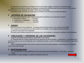 El importe de los premios se entregará en forma de cheque regalo a canjear por material escolar.
Además de los premios citados, se regalarán ampliaciones de 60x90 para el primer premio, 50x70 para el
segundo premio y las restantes de 30x40. Todas ellas enmarcadas.
Del primer premio se hará una copia que se quedará como fondo documental del Instituto.
6. CRITERIOS DE VALORACIÓN:
El jurado seleccionará las cuatro mejores fotografías atendiendo a los siguientes criterios:
a. Adaptación al tema …………. 4 puntos.
b. Creatividad y originalidad ….. 4 puntos.
c. Calidad técnica ………………. 2 puntos.
7. JURADO:
Estará formado por dos profesores, un representante del alumnado y dos miembros del AMPA.
Los nombres de los ganadores se harán públicos en el tablón y en la página Web del Instituto.
La decisión del jurado será inapelable.
El jurado podrá declarar desiertos los premios si los concursantes no alcanzan la calidad mínima deseada.
8. PUBLICACIÓN Y PROPIEDAD DE LAS FOTOGRAFÍAS:
Todas las fotografías presentadas se expondrán en el Instituto.
El Departamento de Música dispondrá de los derechos de las fotografías ( ganadoras y no ganadoras del
concurso ) para su uso en la realización de un calendario escolar u otras actividades relacionadas con las tareas
del Centro.
De la fotografía ganadora del primer premio se hará otra copia ampliada y enmarcada que se quedará
como Fondo documental.
9. RESPONSABILIDAD:
Los participantes se responsabilizarán de ser los autores de las fotografías y, por lo tanto , serán los
únicos
responsables en caso de plagio o violación de derechos de autor.
 