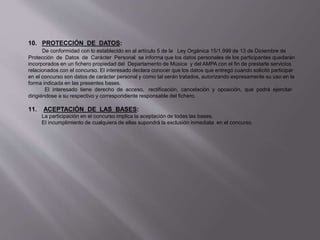 10. PROTECCIÓN DE DATOS:
De conformidad con lo establecido en al artículo 5 de la Ley Orgánica 15/1.999 de 13 de Diciembre de
Protección de Datos de Carácter Personal se informa que los datos personales de los participantes quedarán
incorporados en un fichero propiedad del Departamento de Música y del AMPA con el fin de prestarle servicios
relacionados con el concurso. El interesado declara conocer que los datos que entregó cuando solicitó participar
en el concurso son datos de carácter personal y como tal serán tratados, autorizando expresamente su uso en la
forma indicada en las presentes bases.
El interesado tiene derecho de acceso, rectificación, cancelación y oposición, que podrá ejercitar
dirigiéndose a su respectivo y correspondiente responsable del fichero.
11. ACEPTACIÓN DE LAS BASES:
La participación en el concurso implica la aceptación de todas las bases.
El incumplimiento de cualquiera de ellas supondrá la exclusión inmediata en el concurso.
 