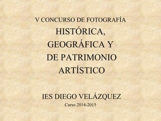 V CONCURSO DE FOTOGRAFÍA
HISTÓRICA,
GEOGRÁFICA Y
DE PATRIMONIO
ARTÍSTICO
IES DIEGO VELÁZQUEZ
Curso 2014-2015
 