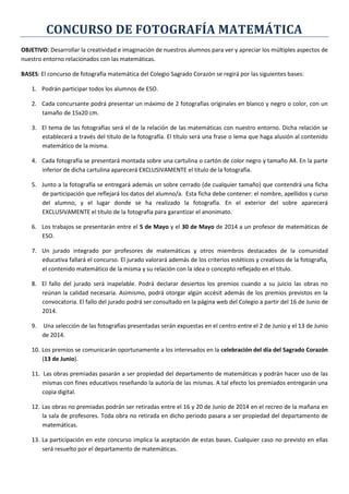 CONCURSO DE FOTOGRAFÍA MATEMÁTICA
OBJETIVO: Desarrollar la creatividad e imaginación de nuestros alumnos para ver y apreciar los múltiples aspectos de
nuestro entorno relacionados con las matemáticas.
BASES: El concurso de fotografía matemática del Colegio Sagrado Corazón se regirá por las siguientes bases:
1. Podrán participar todos los alumnos de ESO.
2. Cada concursante podrá presentar un máximo de 2 fotografías originales en blanco y negro o color, con un
tamaño de 15x20 cm.
3. El tema de las fotografías será el de la relación de las matemáticas con nuestro entorno. Dicha relación se
establecerá a través del título de la fotografía. El título será una frase o lema que haga alusión al contenido
matemático de la misma.
4. Cada fotografía se presentará montada sobre una cartulina o cartón de color negro y tamaño A4. En la parte
inferior de dicha cartulina aparecerá EXCLUSIVAMENTE el título de la fotografía.
5. Junto a la fotografía se entregará además un sobre cerrado (de cualquier tamaño) que contendrá una ficha
de participación que reflejará los datos del alumno/a. Esta ficha debe contener: el nombre, apellidos y curso
del alumno, y el lugar donde se ha realizado la fotografía. En el exterior del sobre aparecerá
EXCLUSIVAMENTE el título de la fotografía para garantizar el anonimato.
6. Los trabajos se presentarán entre el 5 de Mayo y el 30 de Mayo de 2014 a un profesor de matemáticas de
ESO.
7. Un jurado integrado por profesores de matemáticas y otros miembros destacados de la comunidad
educativa fallará el concurso. El jurado valorará además de los criterios estéticos y creativos de la fotografía,
el contenido matemático de la misma y su relación con la idea o concepto reflejado en el título.
8. El fallo del jurado será inapelable. Podrá declarar desiertos los premios cuando a su juicio las obras no
reúnan la calidad necesaria. Asimismo, podrá otorgar algún accésit además de los premios previstos en la
convocatoria. El fallo del jurado podrá ser consultado en la página web del Colegio a partir del 16 de Junio de
2014.
9. Una selección de las fotografías presentadas serán expuestas en el centro entre el 2 de Junio y el 13 de Junio
de 2014.
10. Los premios se comunicarán oportunamente a los interesados en la celebración del día del Sagrado Corazón
(13 de Junio).
11. Las obras premiadas pasarán a ser propiedad del departamento de matemáticas y podrán hacer uso de las
mismas con fines educativos reseñando la autoría de las mismas. A tal efecto los premiados entregarán una
copia digital.
12. Las obras no premiadas podrán ser retiradas entre el 16 y 20 de Junio de 2014 en el recreo de la mañana en
la sala de profesores. Toda obra no retirada en dicho periodo pasara a ser propiedad del departamento de
matemáticas.
13. La participación en este concurso implica la aceptación de estas bases. Cualquier caso no previsto en ellas
será resuelto por el departamento de matemáticas.
 