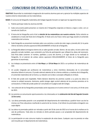 CONCURSO DE FOTOGRAFÍA MATEMÁTICA
OBJETIVO: Desarrollar la creatividad e imaginación de nuestros alumnos para ver y apreciar los múltiples aspectos de
nuestro entorno relacionados con las matemáticas.
BASES: El concurso de fotografía matemática del Colegio Sagrado Corazón se regirá por las siguientes bases:
1. Podrán participar todos los alumnos de ESO.
2. Cada concursante podrá presentar un máximo de 2 fotografías originales en blanco y negro o color, con un
tamaño de 15x20 cm.
3. El tema de las fotografías será el de la relación de las matemáticas con nuestro entorno. Dicha relación se
establecerá a través del título de la fotografía. El título será una frase o lema que haga alusión al contenido
matemático de la misma.
4. Cada fotografía se presentará montada sobre una cartulina o cartón de color negro y tamaño A4. En la parte
inferior de dicha cartulina aparecerá EXCLUSIVAMENTE el título de la fotografía.
5. La fotografía deberá entregarse dentro de un sobre grande cerrado. Dentro de ese sobre, irá otro sobre más
pequeño cerrado también, que contendrá una ficha de participación que reflejará los datos del alumno/a.
Esta ficha debe contener: el nombre, apellidos y curso del alumno, y el lugar donde se ha realizado la
fotografía. En el exterior de ambos sobres aparecerá EXCLUSIVAMENTE el título de la fotografía para
garantizar el anonimato.
6. Los trabajos se presentarán entre el 4 de Mayo y el 29 de Mayo de 2015 a un profesor de matemáticas de
ESO.
7. Un jurado integrado por profesores de matemáticas y otros miembros destacados de la comunidad
educativa fallará el concurso. El jurado valorará además de los criterios estéticos y creativos de la fotografía,
el contenido matemático de la misma y su relación con la idea o concepto reflejado en el título.
8. El fallo del jurado será inapelable. Podrá declarar desiertos los premios cuando a su juicio las obras no
reúnan la calidad necesaria. Asimismo, podrá otorgar algún accésit además de los premios previstos en la
convocatoria. El fallo del jurado podrá ser consultado en la página web del Colegio.
9. Una selección de las fotografías presentadas serán expuestas en el centro entre el 1 de Junio y el 19 de Junio
de 2015.
10. Los premios se comunicarán oportunamente a los interesados en la celebración del día del Sagrado Corazón
(12 de Junio).
11. Las obras premiadas pasarán a ser propiedad del departamento de matemáticas y podrán hacer uso de las
mismas con fines educativos reseñando la autoría de las mismas. A tal efecto los premiados entregarán una
copia digital.
12. Las obras no premiadas podrán ser retiradas a partir del 19 de Junio de 2015 en el recreo de la mañana en la
sala de profesores. Toda obra no retirada en dicho periodo pasara a ser propiedad del departamento de
matemáticas.
13. La participación en este concurso implica la aceptación de estas bases. Cualquier caso no previsto en ellas
será resuelto por el departamento de matemáticas.
 