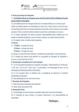 4. Prazo para entrega de Fotografias
4.1. Os trabalhos devem ser entregues até ao dia 05 de abril de 2013 na Biblioteca Escolar
da Escola EB 2,3 Febo Moniz.
4.2. Os trabalhos devem ser entregues dentro de um envelope fechado com o nome do autor.
(Todos os trabalhos devem ser identificados no verso com o título da obra e nome do autor,
acompanhados pela ficha de inscrição devidamente preenchida a letra maiúscula com os dados
pessoais.) O não cumprimento destas condições compromete a participação no concurso.
4.3. O Grupo organizador não assume qualquer responsabilidade pelos trabalhos que não
estejam em perfeitas condições ou que se venham a extraviar, por razões alheias à Escola;
4.4. À chegada, todos os trabalhos serão registados.
5. Prémios
5.1. 1º Prémio – a divulgar até março
    2º Prémio – a divulgar até março
    3º Prémio - a divulgar até março
5.2 A todos os concorrentes será atribuído um certificado de participação e várias lembranças.
5.3 A entrega dos prémios será efetuada na inauguração da exposição de fotografias a
concurso, no dia 24 de Abril de 2012.
6. Composição e competência do Júri de selecção
6.1. O Júri da presente Exposição tem a seguinte composição: 1 Representante do Pré-Escolar,
1 do1º ciclo; 1 do 2º ciclo, 1 do 3º ciclo, 1 do secundário, 1 da Associação de Pais e um da
Associação de Estudantes da EB 2,3 Febo Moniz;
6.2. O Júri apreciará todos os trabalhos com a competência de selecionar os trabalhos
apresentados a Exposição;
6.3. Das deliberações do Júri não haverá recurso.
7. Devolução das Fotografias
7.1. Não haverá lugar à devolução das fotografias;
7.2. Estas ficarão arquivadas na BE.
8. Disposições Finais
8.1. A participação no concurso implica a aceitação integral das normas de participação;
8.2. A resolução de casos omissos no presente regulamento é da responsabilidade da
organização.

                                                                Participa!...

                                                                                                 2
 