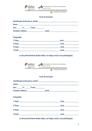 Ficha de Inscrição

Identificação da Escola ou Jardim: _______________________________________________
Nome: _______________________________________________________________________
Ano: ______ nº: ______ Turma: __________
Contacto: telefone______________________email__________________________________


Fotografias:
1.Título: ________________________________________________local _________________
2.Título: ________________________________________________ local _________________
3.Título: ________________________________________________ local _________________
4.Título: ________________________________________________ local _________________

        (o não preenchimento destes dados, na integra, exclui a tua participação)




                                   Ficha de Inscrição

Identificação da Escola ou Jardim: _______________________________________________
Nome: _______________________________________________________________________
Ano: ______ nº: ______ Turma: __________
Contacto: telefone______________________email__________________________________


Fotografias:

1.Título: ________________________________________________ local _________________

2.Título: ________________________________________________ local _________________

3.Título: ________________________________________________ local _________________

4.Título: ________________________________________________ local _________________

        (o não preenchimento destes dados, na íntegra, exclui a tua participação)


                                                                                    3
 