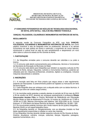 PREFEITURA MUNICIPAL DO NATAL
                       SECRETARIA MUNICIPAL DE EDUCAÇÃO
                     DEPARTAMENTO DE ENSINO FUNDAMENTAL
                 NÚCLEO DE TECNOLOGIA EDUCACIONAL DO NATAL




 2º CONCURSO FOTOGRÁFICO DO NÚCLEO DE TECNOLOGIA EDUCACIONAL
        DE NATAL (NTE NATAL) - SALA DE MULTIMEIOS TV/ESCOLA

DANÇAS, FOLGUEDOS, CULINÁRIAS E MONUMENTOS HISTÓRICOS DE NATAL

REGULAMENTO:

A segunda versão do Concurso Fotográfico do NTE, cujo titulo DANÇAS,
FOLGUEDOS, CULINÁRIAS E MONUMENTOS HISTÓRICOS DE NATAL tem como
objetivo incentivar a arte da fotografia entre os professores, técnicos e os demais
funcionários da rede pública de ensino e estimular o surgimento de novos talentos,
introduzindo a cultura local na sala de aula sensibilizando e despertando um novo
olhar sobre a cultura do estado do Rio Grande do Norte.

1. PARTICIPAÇÃO

1.1. As fotografias enviadas para o concurso deverão ser coloridas e ou preto e
branco.
1.2. O concurso está aberto exclusivamente para professores, técnicos e funcionários
da Secretaria de Educação do Município do Natal.
1.3. O concurso está aberto para fotografias que retratem os aspectos culturais do Rio
Grande do Norte, danças, folguedos, culinária e monumentos históricos, podendo ser
utilizadas para tal, máquinas profissionais, amadoras, digitais ou analógicas, inclusive
máquinas descartáveis e celulares.

2. INSCRIÇÕES

2.1. A inscrição será feita em ficha própria que segue anexa a este regulamento,
podendo ser fotocopiada. O preenchimento poderá ser digitado ou manuscrito em letra
de forma legível.
2.2. Cada fotografia deve ser entregue com a etiqueta atrás com os dados técnicos. A
etiqueta que deve ser colada (segue anexo).

2.3. As inscrições serão gratuitas e estarão abertas no período de 20 de maio de 2010
a 29 de outubro de 2010, devendo ser entregues pessoalmente à professora Elizete
Vasconcelos Arantes Filha no Centro Municipal de Referência em Educação
Aluízio Alves na Sala de Multimeios/TV Escola, no horário de 14h00minh às 17:00h e
18:00h às 21:00h. Maiores informações pelo telefone: (84) 3232-3392 na Av. Coronel
Estavam, nº 3705 Bairro de Nossa Senhora de Nazaré - Natal/RN-Cep: 59.060 – 200
2.4. Os concorrentes poderão inscrever até o limite máximo de 04 (quatro) fotografias,
Medindo 20x30 cm em papel fotográfico fosco.
2.5. As fotografias deverão vir, obrigatoriamente, com as etiquetas (modelo no final
deste regulamento) preenchidas e coladas no verso das mesmas.
2.6 as fotografias inscritas deverão retratar aspectos culturais do Rio Grande do Norte
(história, arquitetura, culinária, crenças, costumes, danças, folguedos, paisagens,
aspectos humanísticos, etc.).
 