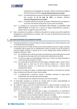 EDITAL N° 01/2015
INSTITUTO BRASILEIRO DE GEOGRAFIA E ESTATÍSTICA | CONCURSO PÚBLICO 11
subsequente ao da divulgação do resultado, mediante requerimento dirigido à
FGV pelo endereço eletrônico www.fgv.br/fgvprojetos/concursos/ibge.
6.6.2.2 O resultado definitivo do parecer da equipe multiprofissional será divulgado na
data prevista de 23 de maio de 2016, no endereço eletrônico
www.fgv.br/fgvprojetos/concursos/ibge.
6.6.2.3 O resultado definitivo do parecer da equipe multiprofissional será soberano e
irrecorrível, não existindo, desta forma, recurso contra essa decisão.
6.6.3 Os candidatos que apresentarem DEFICIÊNCIA NÃO DEFINIDA ou DEFICIÊNCIA NÃO
CARACTERIZADA, de acordo com o parecer da equipe multiprofissional, passarão a
disputar apenas as vagas de ampla concorrência.
6.7 Após a investidura do candidato, a deficiência não poderá ser arguida para justificar pedido de
readaptação ou aposentadoria por invalidez, salvo nos casos de agravamentos previstos pela
legislação competente.
7. DAS VAGAS DESTINADAS AOS CANDIDATOS NEGROS
7.1 O percentual destinado à reserva de vagas para negros obedecerá aos critérios dispostos na Lei
nº 12.990, de 09 de junho de 2014.
7.2 Para os efeitos da Lei nº 12.990, de 09 de junho de 2014, poderão concorrer às vagas reservadas
a candidatos negros aqueles que se autodeclararem pretos ou pardos no ato da inscrição no
concurso público, conforme o quesito de cor ou raça utilizado pelo Instituto Brasileiro de
Geografia e Estatística – IBGE.
7.2.1 Aos candidatos que se declararem negros será reservada a cota de 20% (vinte por cento)
das vagas para cada cargo, conforme o quantitativo estabelecido neste Edital.
7.2.2 A reserva de vagas será disponibilizada sempre que o número de vagas oferecidas no
concurso for igual ou superior a 3 (três).
7.2.3 Se, da aplicação do percentual de reserva de vagas a candidatos negros, resultar número
decimal igual ou maior que 0,5 (cinco décimos), adotar-se-á o número inteiro
imediatamente superior e, se menor que 0,5 (cinco décimos), o número inteiro
imediatamente inferior.
7.3 Para concorrer às vagas para negros, o candidato deverá manifestar, no formulário de inscrição
online, o desejo de participar do certame nessa condição.
7.3.1 A autodeclaração é facultativa, ficando o candidato submetido às regras gerais
estabelecidas, caso não opte pela reserva de vagas.
7.3.2 A autodeclaração terá validade somente para este concurso público.
7.4 As informações prestadas no momento da inscrição serão de inteira responsabilidade do
candidato, devendo este responder por qualquer falsidade.
7.5 Os candidatos negros concorrerão concomitantemente às vagas reservadas às pessoas com
deficiência, se atenderem a essa condição, e às vagas destinadas à ampla concorrência, de
acordo com a sua classificação no concurso.
7.5.1 Os candidatos negros aprovados para as vagas a eles destinadas e às reservadas às
pessoas com deficiência, convocados concomitantemente por ambas as vias para o
provimento da carreira, deverão manifestar opção por uma delas.
7.5.2 Na hipótese de que trata o parágrafo anterior, caso os candidatos não se manifestem
previamente, serão nomeados dentro das vagas destinadas aos negros.
 