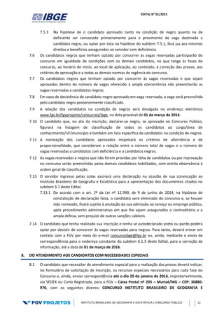 EDITAL N° 01/2015
INSTITUTO BRASILEIRO DE GEOGRAFIA E ESTATÍSTICA | CONCURSO PÚBLICO 12
7.5.3 Na hipótese de o candidato aprovado tanto na condição de negro quanto na de
deficiente ser convocado primeiramente para o provimento de vaga destinada a
candidato negro, ou optar por esta na hipótese do subitem 7.5.1, fará jus aos mesmos
direitos e benefícios assegurados ao servidor com deficiência.
7.6 Os candidatos negros que tenham optado por concorrer às vagas reservadas participarão do
concurso em igualdade de condições com os demais candidatos, no que tange às fases do
concurso, ao horário de início, ao local de aplicação, ao conteúdo, à correção das provas, aos
critérios de aprovação e a todas as demais normas de regência do concurso.
7.7 Os candidatos negros que tenham optado por concorrer às vagas reservadas e que sejam
aprovados dentro do número de vagas oferecido à ampla concorrência não preencherão as
vagas reservadas a candidatos negros.
7.8 Em caso de desistência de candidato negro aprovado em vaga reservada, a vaga será preenchida
pelo candidato negro posteriormente classificado.
7.9 A relação dos candidatos na condição de negros será divulgada no endereço eletrônico
www.fgv.br/fgvprojetos/concursos/ibge, na data provável de 01 de março de 2016.
7.10 O candidato que, no ato da inscrição, declarar-se negro, se aprovado no Concurso Público,
figurará na listagem de classificação de todos os candidatos ao cargo/área de
conhecimento/UF/município e também em lista específica de candidatos na condição de negros.
7.11 A nomeação dos candidatos aprovados respeitará os critérios de alternância e de
proporcionalidade, que consideram a relação entre o número total de vagas e o número de
vagas reservadas a candidatos com deficiência e a candidatos negros.
7.12 As vagas reservadas a negros que não forem providas por falta de candidatos ou por reprovação
no concurso serão preenchidas pelos demais candidatos habilitados, com estrita observância à
ordem geral de classificação.
7.13 O servidor ingresso pelas cotas assinará uma declaração na ocasião de sua convocação ao
Instituto Brasileiro de Geografia e Estatística para a apresentação dos documentos citados no
subitem 3.7 deste Edital.
7.13.1 De acordo com o art. 2º da Lei nº 12.990, de 9 de junho de 2014, na hipótese de
constatação de declaração falsa, o candidato será eliminado do concurso e, se houver
sido nomeado, ficará sujeito à anulação da sua admissão ao serviço ou emprego público,
após procedimento administrativo em que lhe sejam assegurados o contraditório e a
ampla defesa, sem prejuízo de outras sanções cabíveis.
7.14 O candidato que tenha realizado sua inscrição e tenha se autodeclarado preto ou pardo poderá
optar por desistir de concorrer às vagas reservadas para negros. Para tanto, deverá entrar em
contato com a FGV por meio do e-mail concursoibge@fgv.br ou, ainda, mediante o envio de
correspondência para o endereço constante do subitem 6.1.3 deste Edital, para a correção da
informação, até a data de 01 de março de 2016.
8. DO ATENDIMENTO AOS CANDIDATOS COM NECESSIDADES ESPECIAIS
8.1 O candidato que necessitar de atendimento especial para a realização das provas deverá indicar,
no formulário de solicitação de inscrição, os recursos especiais necessários para cada fase do
Concurso e, ainda, enviar correspondência até o dia 29 de janeiro de 2016, impreterivelmente,
via SEDEX ou Carta Registrada, para a FGV – Caixa Postal nº 205 – Muriaé/MG – CEP: 36880-
970, com os seguintes dizeres: CONCURSO INSTITUTO BRASILEIRO DE GEOGRAFIA E
 