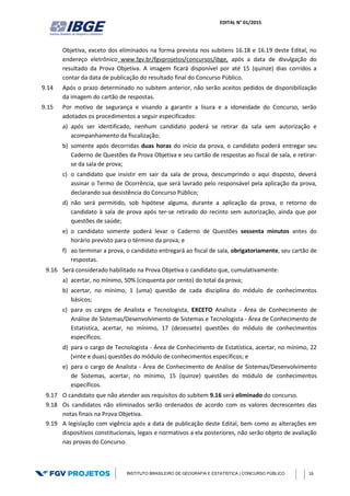 EDITAL N° 01/2015
INSTITUTO BRASILEIRO DE GEOGRAFIA E ESTATÍSTICA | CONCURSO PÚBLICO 16
Objetiva, exceto dos eliminados na forma prevista nos subitens 16.18 e 16.19 deste Edital, no
endereço eletrônico www.fgv.br/fgvprojetos/concursos/ibge, após a data de divulgação do
resultado da Prova Objetiva. A imagem ficará disponível por até 15 (quinze) dias corridos a
contar da data de publicação do resultado final do Concurso Público.
9.14 Após o prazo determinado no subitem anterior, não serão aceitos pedidos de disponibilização
da imagem do cartão de respostas.
9.15 Por motivo de segurança e visando a garantir a lisura e a idoneidade do Concurso, serão
adotados os procedimentos a seguir especificados:
a) após ser identificado, nenhum candidato poderá se retirar da sala sem autorização e
acompanhamento da fiscalização;
b) somente após decorridas duas horas do início da prova, o candidato poderá entregar seu
Caderno de Questões da Prova Objetiva e seu cartão de respostas ao fiscal de sala, e retirar-
se da sala de prova;
c) o candidato que insistir em sair da sala de prova, descumprindo o aqui disposto, deverá
assinar o Termo de Ocorrência, que será lavrado pelo responsável pela aplicação da prova,
declarando sua desistência do Concurso Público;
d) não será permitido, sob hipótese alguma, durante a aplicação da prova, o retorno do
candidato à sala de prova após ter-se retirado do recinto sem autorização, ainda que por
questões de saúde;
e) o candidato somente poderá levar o Caderno de Questões sessenta minutos antes do
horário previsto para o término da prova; e
f) ao terminar a prova, o candidato entregará ao fiscal de sala, obrigatoriamente, seu cartão de
respostas.
9.16 Será considerado habilitado na Prova Objetiva o candidato que, cumulativamente:
a) acertar, no mínimo, 50% (cinquenta por cento) do total da prova;
b) acertar, no mínimo, 1 (uma) questão de cada disciplina do módulo de conhecimentos
básicos;
c) para os cargos de Analista e Tecnologista, EXCETO Analista - Área de Conhecimento de
Análise de Sistemas/Desenvolvimento de Sistemas e Tecnologista - Área de Conhecimento de
Estatística, acertar, no mínimo, 17 (dezessete) questões do módulo de conhecimentos
específicos;
d) para o cargo de Tecnologista - Área de Conhecimento de Estatística, acertar, no mínimo, 22
(vinte e duas) questões do módulo de conhecimentos específicos; e
e) para o cargo de Analista - Área de Conhecimento de Análise de Sistemas/Desenvolvimento
de Sistemas, acertar, no mínimo, 15 (quinze) questões do módulo de conhecimentos
específicos.
9.17 O candidato que não atender aos requisitos do subitem 9.16 será eliminado do concurso.
9.18 Os candidatos não eliminados serão ordenados de acordo com os valores decrescentes das
notas finais na Prova Objetiva.
9.19 A legislação com vigência após a data de publicação deste Edital, bem como as alterações em
dispositivos constitucionais, legais e normativos a ela posteriores, não serão objeto de avaliação
nas provas do Concurso.
 