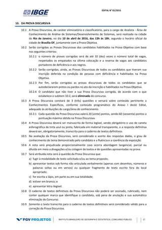 EDITAL N° 01/2015
INSTITUTO BRASILEIRO DE GEOGRAFIA E ESTATÍSTICA | CONCURSO PÚBLICO 17
10. DA PROVA DISCURSIVA
10.1 A Prova Discursiva, de caráter eliminatório e classificatório, para o cargo de Analista - Área de
Conhecimento de Análise de Sistemas/Desenvolvimento de Sistemas, será realizada na cidade
do Rio de Janeiro, no dia 10 de abril de 2016, das 13h às 18h, segundo o horário oficial da
cidade de Brasília-DF, juntamente com a Prova Objetiva.
10.2 Serão corrigidas as Provas Discursivas dos candidatos habilitados na Prova Objetiva com base
nos seguintes critérios:
10.2.1 o número de provas corrigidas será de até 10 (dez) vezes o número total de vagas,
respeitados os empatados na última colocação e a reserva de vagas aos candidatos
portadores de deficiência e aos negros.
10.2.2 Serão corrigidas, ainda, as Provas Discursivas de todos os candidatos que tiveram sua
inscrição deferida na condição de pessoas com deficiência e habilitados na Prova
Objetiva.
10.2.3 Por fim, serão corrigidas as provas discursivas de todos os candidatos que se
autodeclararem pretos ou pardos no ato da inscrição e habilitados na Prova Objetiva.
10.2.4 O candidato que não tiver a sua Prova Discursiva corrigida, de acordo com o que
estabelece o subitem 10.2, será eliminado do concurso.
10.3 A Prova Discursiva constará de 3 (três) questões e versará sobre conteúdo pertinente a
Conhecimentos Específicos, conforme conteúdo programático do Anexo I deste Edital,
adequado às atribuições do cargo/área de conhecimento.
10.3.1 Cada questão da Prova Discursiva valerá 20 (vinte) pontos, sendo 60 (sessenta) pontos a
pontuação máxima obtida na Prova Discursiva.
10.4 A Prova Discursiva deverá ser manuscrita de forma legível, sendo obrigatório o uso de caneta
esferográfica de tinta azul ou preta, fabricada em material transparente, e a resposta definitiva
deverá ser, obrigatoriamente, transcrita para o caderno de textos definitivos.
10.5 Na avaliação da Prova Discursiva, será considerado o acerto das respostas dadas, o grau de
conhecimento do tema demonstrado pelo candidato e a fluência e a coerência da exposição.
10.6 A nota será prejudicada proporcionalmente caso ocorra abordagem tangencial, parcial ou
diluída em meio a divagações e/ou colagem de textos e de questões apresentadas na prova.
10.7 Será atribuída nota zero à questão da Prova Discursiva que:
a) fugir à modalidade de texto solicitada e/ou ao tema proposto;
b) apresentar textos sob forma não articulada verbalmente (apenas com desenhos, números e
palavras soltas ou em versos) ou qualquer fragmento de texto escrito fora do local
apropriado;
c) for escrita a lápis, em parte ou em sua totalidade;
d) estiver em branco; e
e) apresentar letra ilegível.
10.8 O caderno de textos definitivos da Prova Discursiva não poderá ser assinado, rubricado, nem
conter qualquer marca que identifique o candidato, sob pena de anulação e sua automática
eliminação do Concurso.
10.9 Somente o texto transcrito para o caderno de textos definitivos será considerado válido para a
correção da Prova Discursiva.
 