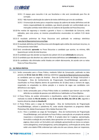 EDITAL N° 01/2015
INSTITUTO BRASILEIRO DE GEOGRAFIA E ESTATÍSTICA | CONCURSO PÚBLICO 18
10.9.1 O espaço para rascunho é de uso facultativo e não será considerado para fins de
correção.
10.9.2 Não haverá substituição do caderno de textos definitivos por erro do candidato.
10.9.3 A transcrição do texto para o respectivo espaço do caderno de textos definitivos será de
inteira responsabilidade do candidato, que deverá proceder em conformidade com as
instruções contidas neste Edital e/ou no Caderno de Questões da Prova Discursiva.
10.10 Por motivo de segurança e visando a garantir a lisura e a idoneidade do Concurso, serão
adotados, para esta prova, os mesmos procedimentos enumerados no subitem 9.15 deste
Edital.
10.11 O resultado preliminar da Prova Discursiva será publicado no endereço eletrônico
www.fgv.br/fgvprojetos/concursos/ibge.
10.12 O resultado definitivo da Prova Discursiva será divulgado após análise dos eventuais recursos, na
forma prevista neste Edital.
10.13 Será considerado aprovado na Prova Discursiva o candidato que acertar, no mínimo, 40%
(quarenta por cento) do total da prova.
10.14 O candidato que não atender ao requisito do subitem 10.13 será eliminado do concurso.
10.15 O candidato que não devolver seu caderno de textos definitivos será eliminado do concurso.
10.16 Os candidatos não eliminados serão listados em ordem decrescente, de acordo com as notas
finais na Prova Discursiva.
11. DA PROVA PRÁTICA
11.1 Serão convocados para a Prova Prática, mediante Edital de Convocação, publicado na data
prevista de 03 de maio de 2016, endereço eletrônico www.fgv.br/fgvprojetos/concursos/ibge,
os candidatos para os cargos de Analista - Área de Conhecimento de Design Instrucional e
Tecnologista - Área de Conhecimento de Programação Visual/Webdesign, aprovados e
classificados na Prova Objetiva dentro do quantitativo de 10 (dez) vezes o número de vagas,
respeitados os empatados na última posição e a reserva de vagas aos candidatos com
deficiência e aos negros.
11.1.1 Serão convocados para a Prova Prática todos os candidatos que tiveram sua inscrição
deferida na condição de pessoas com deficiência e habilitados na Prova Objetiva.
11.2 A Prova Prática, de caráter eliminatório e classificatório, valera 70 (setenta) pontos e será
realizada na cidade do Rio de Janeiro, no dia 15 de maio de 2016, das 13h às 18h, segundo o
horário oficial da cidade de Brasília-DF.
11.3 A Prova Prática para o cargo de Tecnologista - Área de Conhecimento de Programação
Visual/Webdesign, utilizará a plataforma PC, onde estarão disponíveis os programas Adobe
Photoshop CS6, Adobe Dreamweaver CS6 e Adobe Illustrator CS6.
11.3.1 Para o candidato ao cargo de Tecnologista - Área de Conhecimento de Programação
Visual/Webdesign, será solicitada na Prova Prática a execução de um projeto de website
responsivo e crossbrowser em HTML 5. O projeto deve ter 3 páginas: apresentação,
formulário e exibição de uma tabela; deve apresentar um menu para navegação entre as
páginas; deve conter um formulário com validação apresentando ao menos os campos:
nome (obrigatório), email (obrigatório), senha (obrigatório), confirmação de senha; deve
exibir uma tabela HTML ordenável por cada uma de suas colunas; deve ser responsivo,
 