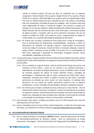 EDITAL N° 01/2015
INSTITUTO BRASILEIRO DE GEOGRAFIA E ESTATÍSTICA | CONCURSO PÚBLICO 19
usando as melhores práticas CSS para tal; deve ser compatível com os seguintes
navegadores: Internet Explorer 10 ou superior, Google Chrome 47 ou superior e Mozila
Firefox 42 ou superior e Microsoft Edge 12 ou superior; deve ser implementado mobile
first; deve ser implementado para duas resoluções de tela, uma mobile e uma desktop
(não será considerada a densidade de pixels por polegada - ppi). O projeto ainda deve
incluir diagramação de textos e inserção de imagens. Para executar o projeto será
utilizado um ou mais dos softwares: Adobe Photoshop CS6, Adobe Dreamweaver CS6 e
Adobe Illustrator CS6. No momento da prova, serão informados a nomenclatura padrão
da página principal, o conteúdo, além de outros elementos necessários. No caso do
projeto de website em HTML, será levada em conta a implementação do código em
conformidade com os padrões Web Design & Aplicações do W3C Brasil.
11.3.2 Os critérios para correção e avaliação da Prova Prática para o cargo de Tecnologista -
Área de Conhecimento de Programação Visual/Webdesign, envolverão a análise do
desempenho do candidato nos seguintes aspectos: responsividade, funcionamento
correto do código em Javascript, inserção de fotos na resolução adequada, criação de
estilos, sintaxe e semântica correta do HTML 5 de acordo com as recomendações do
W3C Brasil, organização e disposição de informações, navegação coerente, layout,
acessibilidade, usabilidade, entre outros.
11.4 A prova prática para o Cargo de Analista- Área de Conhecimento de Design Instrucional, utilizará
a plataforma PC, onde estarão disponíveis os programas do pacote básico do Microsoft Office ou
do Libre Office.
11.4.1 Para o candidato ao cargo de Analista - Área de Conhecimento Design Instrucional, será
solicitada na Prova Prática, a partir de um contexto e um conteúdo fornecidos, a
elaboração de um projeto de solução educacional, no qual o candidato realize a divisão
do conteúdo proposto em tópicos de estudo, definindo tempos, estratégias de
aprendizagem e atividades para cada um deles, analisando qual mídia (vídeo, textos,
infográficos, animações etc.) melhor se adapta ao estudo de cada tópico e questões
pertinentes ao conteúdo que visem avaliar um aluno hipotético. O candidato deve
demonstrar em seu projeto de solução educacional coerência entre os objetivos
estabelecidos, recursos, estratégias de aprendizagem adotadas e avaliações propostas.
11.4.2 Os critérios para correção e avaliação da prova prática para o cargo Analista - Área de
Conhecimento Design Instrucional, envolverão a análise do desempenho do candidato
nos seguintes aspectos: conhecimentos técnicos de Design Instrucional, identificação do
público-alvo, adequação da mídia ao público-alvo, definição e estruturação do conteúdo
e da avaliação de aprendizagem, clareza na comunicação e criatividade.
11.5 Será eliminado nesta etapa o candidato que obtiver menos de 50% (cinquenta por cento) do
total de pontos da Prova Prática.
11.6 Outras orientações acerca da Prova Prática estarão disponíveis no Edital de Convocação para
esta etapa, a ser publicado no endereço eletrônico www.fgv.br/fgvprojetos/concursos/ibge.
12. DA CLASSIFICAÇÃO NO CONCURSO PÚBLICO
12.1 Para os cargos de Analista e Tecnologista, EXCETO Analista - Área de Conhecimento de Análise
de Sistemas/Desenvolvimento de Sistemas, Analista - Área de Conhecimento de Design
Instrucional e Tecnologista - Área de Conhecimento de Programação Visual/Webdesign, a Nota
 