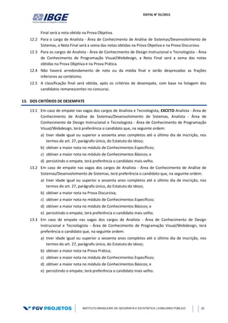 EDITAL N° 01/2015
INSTITUTO BRASILEIRO DE GEOGRAFIA E ESTATÍSTICA | CONCURSO PÚBLICO 20
Final será a nota obtida na Prova Objetiva.
12.2 Para o cargo de Analista - Área de Conhecimento de Análise de Sistemas/Desenvolvimento de
Sistemas, a Nota Final será a soma das notas obtidas na Prova Objetiva e na Prova Discursiva.
12.3 Para os cargos de Analista - Área de Conhecimento de Design Instrucional e Tecnologista - Área
de Conhecimento de Programação Visual/Webdesign, a Nota Final será a soma das notas
obtidas na Prova Objetiva e na Prova Prática.
12.4 Não haverá arredondamento de nota ou da média final e serão desprezadas as frações
inferiores ao centésimo.
12.5 A classificação final será obtida, após os critérios de desempate, com base na listagem dos
candidatos remanescentes no concurso.
13. DOS CRITÉRIOS DE DESEMPATE
13.1 Em caso de empate nas vagas dos cargos de Analista e Tecnologista, EXCETO Analista - Área de
Conhecimento de Análise de Sistemas/Desenvolvimento de Sistemas, Analista - Área de
Conhecimento de Design Instrucional e Tecnologista - Área de Conhecimento de Programação
Visual/Webdesign, terá preferência o candidato que, na seguinte ordem:
a) tiver idade igual ou superior a sessenta anos completos até o último dia de inscrição, nos
termos do art. 27, parágrafo único, do Estatuto do Idoso;
b) obtiver a maior nota no módulo de Conhecimentos Específicos;
c) obtiver a maior nota no módulo de Conhecimentos Básicos; e
d) persistindo o empate, terá preferência o candidato mais velho.
13.2 Em caso de empate nas vagas dos cargos de Analista - Área de Conhecimento de Análise de
Sistemas/Desenvolvimento de Sistemas, terá preferência o candidato que, na seguinte ordem:
a) tiver idade igual ou superior a sessenta anos completos até o último dia de inscrição, nos
termos do art. 27, parágrafo único, do Estatuto do Idoso;
b) obtiver a maior nota na Prova Discursiva;
c) obtiver a maior nota no módulo de Conhecimentos Específicos;
d) obtiver a maior nota no módulo de Conhecimentos Básicos; e
e) persistindo o empate, terá preferência o candidato mais velho.
13.3 Em caso de empate nas vagas dos cargos de Analista - Área de Conhecimento de Design
Instrucional e Tecnologista - Área de Conhecimento de Programação Visual/Webdesign, terá
preferência o candidato que, na seguinte ordem:
a) tiver idade igual ou superior a sessenta anos completos até o último dia de inscrição, nos
termos do art. 27, parágrafo único, do Estatuto do Idoso;
b) obtiver a maior nota na Prova Prática;
c) obtiver a maior nota no módulo de Conhecimentos Específicos;
d) obtiver a maior nota no módulo de Conhecimentos Básicos; e
e) persistindo o empate, terá preferência o candidato mais velho.
 