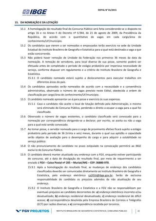 EDITAL N° 01/2015
INSTITUTO BRASILEIRO DE GEOGRAFIA E ESTATÍSTICA | CONCURSO PÚBLICO 22
15. DA NOMEAÇÃO E DA LOTAÇÃO
15.1 A homologação do resultado final do Concurso Público será feita considerando-se o disposto no
artigo 16 e no Anexo II do Decreto nº 6.944, de 21 de agosto de 2009, da Presidência da
República, de acordo com o quantitativo de vagas em cada cargo/área de
conhecimento/UF/município.
15.2 Os candidatos que vierem a ser nomeados e empossados terão exercício na sede da Unidade
Estadual do Instituto Brasileiro de Geografia e Estatística para a qual está destinada a vaga a que
estão concorrendo.
15.3 Não poderá haver remoção de Unidade da Federação nos primeiros 36 meses da data da
nomeação. A remoção de servidores, para local diverso de sua posse, somente poderá ser
efetuada antes de completado o período de estágio probatório por imperiosa necessidade de
serviço, conforme dispuser em regulamento e a critério do Instituto Brasileiro de Geografia e
Estatística.
15.3.1 O candidato nomeado estará sujeito a deslocamentos para executar trabalhos em
diferentes áreas do país.
15.4 Os candidatos aprovados serão nomeados de acordo com a necessidade e a conveniência
administrativa, observado o número de vagas previsto neste Edital, obedecida a ordem de
classificação por cargo/área de conhecimento/UF/município.
15.5 O candidato nomeado apresentar-se-á para posse e exercício às suas expensas.
15.5.1 Caso o candidato não aceite o local de lotação definido pela Administração, o mesmo
será eliminado do Concurso Público, perdendo o direito a ocupar a vaga para a qual foi
classificado.
15.6 Observado o número de vagas existentes, o candidato classificado será convocado para a
nomeação por correspondência obrigando-se a declarar, por escrito, se aceita ou não a vaga
para a qual está sendo convocado.
15.7 Ao tomar posse, o servidor nomeado para o cargo de provimento efetivo ficará sujeito a estágio
probatório pelo período de 36 (trinta e seis) meses, durante o qual sua aptidão e capacidade
serão objetos de avaliação para o desempenho do cargo e para adquirir a estabilidade no
serviço público.
15.8 O não pronunciamento do candidato no prazo estipulado na convocação permitirá ao IBGE
excluí-lo do Concurso Público.
15.9 O candidato deverá manter atualizado seu endereço com a FGV, enquanto estiver participando
do concurso, até a data de divulgação do resultado final, por meio de requerimento a ser
enviado à FGV – Caixa Postal nº 205 – Muriaé/MG – CEP: 36880-970.
15.9.1 Após a homologação do resultado final, as mudanças de endereço dos candidatos
classificados deverão ser comunicadas diretamente ao Instituto Brasileiro de Geografia e
Estatística, pelo endereço eletrônico cp2016@ibge.gov.br. Serão de exclusiva
responsabilidade do candidato os prejuízos advindos da não atualização de seu
endereço.
15.9.2 O Instituto Brasileiro de Geografia e Estatística e a FGV não se responsabilizam por
eventuais prejuízos ao candidato decorrentes de: a) endereço eletrônico incorreto e/ou
desatualizado; b) endereço residencial desatualizado; c) endereço residencial de difícil
acesso; d) correspondência devolvida pela Empresa Brasileira de Correios e Telégrafos
(ECT) por razões diversas; e e) correspondência recebida por terceiros.
 