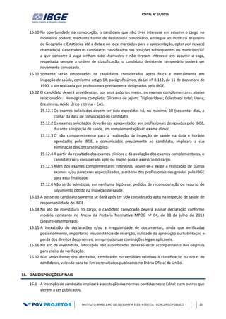EDITAL N° 01/2015
INSTITUTO BRASILEIRO DE GEOGRAFIA E ESTATÍSTICA | CONCURSO PÚBLICO 23
15.10 Na oportunidade da convocação, o candidato que não tiver interesse em assumir o cargo no
momento poderá, mediante termo de desistência temporário, entregue ao Instituto Brasileiro
de Geografia e Estatística até a data e no local marcados para a apresentação, optar por nova(s)
chamada(s). Caso todos os candidatos classificados nas posições subsequentes no município/UF
a que concorre à vaga tenham sido chamados e não tiveram interesse em assumir a vaga,
respeitada sempre a ordem de classificação, o candidato desistente temporário poderá ser
novamente convocado.
15.11 Somente serão empossados os candidatos considerados aptos física e mentalmente em
inspeção de saúde, conforme artigo 14, parágrafo único, da Lei nº 8.112, de 11 de dezembro de
1990, a ser realizada por profissionais previamente designados pelo IBGE.
15.12 O candidato deverá providenciar, por seus próprios meios, os exames complementares abaixo
relacionados: Hemograma completo; Glicemia de jejum; Triglicerídeos; Colesterol total; Ureia;
Creatinina; Acido Úrico e Urina – EAS.
15.12.1 Os exames solicitados devem ter sido expedidos há, no máximo, 60 (sessenta) dias, a
contar da data de convocação do candidato.
15.12.2 Os exames solicitados deverão ser apresentados aos profissionais designados pelo IBGE,
durante a inspeção de saúde, em complementação ao exame clínico.
15.12.3 O não comparecimento para a realização da inspeção de saúde na data e horário
agendados pelo IBGE, e comunicados previamente ao candidato, implicará a sua
eliminação do Concurso Público.
15.12.4 A partir do resultado dos exames clínicos e da avaliação dos exames complementares, o
candidato será considerado apto ou inapto para o exercício do cargo.
15.12.5 Além dos exames complementares rotineiros, poder-se-á exigir a realização de outros
exames e/ou pareceres especializados, a critério dos profissionais designados pelo IBGE
para essa finalidade.
15.12.6 Não serão admitidos, em nenhuma hipótese, pedidos de reconsideração ou recurso do
julgamento obtido na inspeção de saúde.
15.13 A posse do candidato somente se dará após ter sido considerado apto na inspeção de saúde de
responsabilidade do IBGE.
15.14 No ato de investidura no cargo, o candidato convocado deverá assinar declaração conforme
modelo constante no Anexo da Portaria Normativa MPOG nº 04, de 08 de julho de 2013
(Seguro-desemprego).
15.15 A inexatidão de declarações e/ou a irregularidade de documentos, ainda que verificadas
posteriormente, importarão insubsistência de inscrição, nulidade da aprovação ou habilitação e
perda dos direitos decorrentes, sem prejuízo das cominações legais aplicáveis.
15.16 No ato da investidura, fotocópias não autenticadas deverão estar acompanhadas dos originais
para efeito de verificação.
15.17 Não serão fornecidos atestados, certificados ou certidões relativas à classificação ou notas de
candidatos, valendo para tal fim os resultados publicados no Diário Oficial da União.
16. DAS DISPOSIÇÕES FINAIS
16.1 A inscrição do candidato implicará a aceitação das normas contidas neste Edital e em outros que
vierem a ser publicados.
 