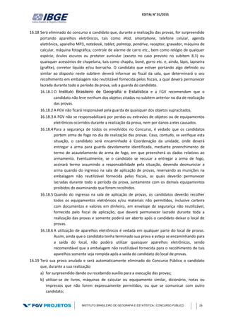 EDITAL N° 01/2015
INSTITUTO BRASILEIRO DE GEOGRAFIA E ESTATÍSTICA | CONCURSO PÚBLICO 26
16.18 Será eliminado do concurso o candidato que, durante a realização das provas, for surpreendido
portando aparelhos eletrônicos, tais como iPod, smartphone, telefone celular, agenda
eletrônica, aparelho MP3, notebook, tablet, palmtop, pendrive, receptor, gravador, máquina de
calcular, máquina fotográfica, controle de alarme de carro etc., bem como relógio de qualquer
espécie, óculos escuros ou protetor auricular (exceto no caso previsto no subitem 8.3) ou
quaisquer acessórios de chapelaria, tais como chapéu, boné, gorro etc. e, ainda, lápis, lapiseira
(grafite), corretor líquido e/ou borracha. O candidato que estiver portando algo definido ou
similar ao disposto neste subitem deverá informar ao fiscal da sala, que determinará o seu
recolhimento em embalagem não reutilizável fornecida pelos fiscais, a qual deverá permanecer
lacrada durante todo o período da prova, sob a guarda do candidato.
16.18.1 O Instituto Brasileiro de Geografia e Estatística e a FGV recomendam que o
candidato não leve nenhum dos objetos citados no subitem anterior no dia de realização
das provas.
16.18.2 A FGV não ficará responsável pela guarda de quaisquer dos objetos supracitados.
16.18.3 A FGV não se responsabilizará por perdas ou extravios de objetos ou de equipamentos
eletrônicos ocorridos durante a realização da prova, nem por danos a eles causados.
16.18.4 Para a segurança de todos os envolvidos no Concurso, é vedado que os candidatos
portem arma de fogo no dia de realização das provas. Caso, contudo, se verifique esta
situação, o candidato será encaminhado à Coordenação da unidade, onde deverá
entregar a arma para guarda devidamente identificada, mediante preenchimento de
termo de acautelamento de arma de fogo, em que preencherá os dados relativos ao
armamento. Eventualmente, se o candidato se recusar a entregar a arma de fogo,
assinará termo assumindo a responsabilidade pela situação, devendo desmuniciar a
arma quando do ingresso na sala de aplicação de provas, reservando as munições na
embalagem não reutilizável fornecida pelos fiscais, as quais deverão permanecer
lacradas durante todo o período da prova, juntamente com os demais equipamentos
proibidos do examinando que forem recolhidos.
16.18.5 Quando do ingresso na sala de aplicação de provas, os candidatos deverão recolher
todos os equipamentos eletrônicos e/ou materiais não permitidos, inclusive carteira
com documentos e valores em dinheiro, em envelope de segurança não reutilizável,
fornecido pelo fiscal de aplicação, que deverá permanecer lacrado durante toda a
realização das provas e somente poderá ser aberto após o candidato deixar o local de
provas.
16.18.6 A utilização de aparelhos eletrônicos é vedada em qualquer parte do local de provas.
Assim, ainda que o candidato tenha terminado sua prova e esteja se encaminhando para
a saída do local, não poderá utilizar quaisquer aparelhos eletrônicos, sendo
recomendável que a embalagem não reutilizável fornecida para o recolhimento de tais
aparelhos somente seja rompida após a saída do candidato do local de provas.
16.19 Terá sua prova anulada e será automaticamente eliminado do Concurso Público o candidato
que, durante a sua realização:
a) for surpreendido dando ou recebendo auxílio para a execução das provas;
b) utilizar-se de livros, máquinas de calcular ou equipamento similar, dicionário, notas ou
impressos que não forem expressamente permitidos, ou que se comunicar com outro
candidato;
 