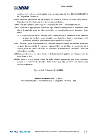 EDITAL N° 01/2015
INSTITUTO BRASILEIRO DE GEOGRAFIA E ESTATÍSTICA | CONCURSO PÚBLICO 28
resultado final, podendo ser prorrogados pelo mesmo período, a critério do Instituto Brasileiro
de Geografia e Estatística.
16.26 As despesas decorrentes da participação no Concurso Público, inclusive deslocamento,
hospedagem e alimentação, correrão por conta dos candidatos.
16.27 Os casos omissos serão resolvidos pela FGV em conjunto com a Comissão do Concurso.
16.28 As alterações de legislação com entrada em vigor antes da data de publicação deste Edital serão
objeto de avaliação, ainda que não mencionadas nos conteúdos constantes do Anexo I deste
Edital.
16.28.1 Legislação com entrada em vigor após a data de publicação deste Edital, como eventuais
projetos de lei, bem como alterações em dispositivos legais e normativos a ele
posteriores, não serão objeto de avaliação nas provas do concurso.
16.29 A FGV poderá enviar, quando necessário, comunicação pessoal dirigida ao candidato, por e-mail
ou pelos Correios, sendo de exclusiva responsabilidade do candidato a manutenção ou a
atualização de seu correio eletrônico e a informação de seu endereço completo e correto na
solicitação de inscrição.
16.30 Quaisquer alterações nas regras fixadas neste Edital somente poderão ser feitas por meio de
Edital de Retificação.
16.31 Fica eleito o foro da Justiça Federal da Seção Judiciária das capitais para dirimir quaisquer
dúvidas ou controvérsias oriundas deste Edital que não puderem ser solucionadas
administrativamente.
Rio de Janeiro, 21 de dezembro de 2015.
WASMÁLIA SOCORRO BARATA BIVAR
Presidenta da Fundação Instituto Brasileiro de Geografia e Estatística – IBGE
 