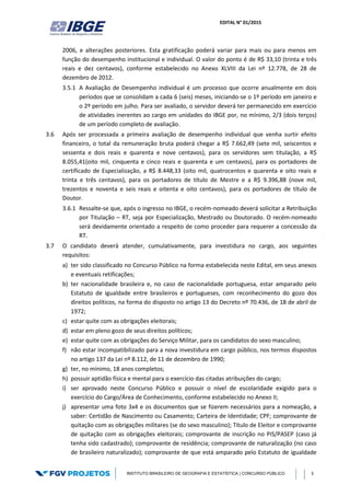 EDITAL N° 01/2015
INSTITUTO BRASILEIRO DE GEOGRAFIA E ESTATÍSTICA | CONCURSO PÚBLICO 3
2006, e alterações posteriores. Esta gratificação poderá variar para mais ou para menos em
função do desempenho institucional e individual. O valor do ponto é de R$ 33,10 (trinta e três
reais e dez centavos), conforme estabelecido no Anexo XLVIII da Lei nº 12.778, de 28 de
dezembro de 2012.
3.5.1 A Avaliação de Desempenho individual é um processo que ocorre anualmente em dois
períodos que se consolidam a cada 6 (seis) meses, iniciando-se o 1º período em janeiro e
o 2º período em julho. Para ser avaliado, o servidor deverá ter permanecido em exercício
de atividades inerentes ao cargo em unidades do IBGE por, no mínimo, 2/3 (dois terços)
de um período completo de avaliação.
3.6 Após ser processada a primeira avaliação de desempenho individual que venha surtir efeito
financeiro, o total da remuneração bruta poderá chegar a R$ 7.662,49 (sete mil, seiscentos e
sessenta e dois reais e quarenta e nove centavos), para os servidores sem titulação, a R$
8.055,41(oito mil, cinquenta e cinco reais e quarenta e um centavos), para os portadores de
certificado de Especialização, a R$ 8.448,33 (oito mil, quatrocentos e quarenta e oito reais e
trinta e três centavos), para os portadores de título de Mestre e a R$ 9.396,88 (nove mil,
trezentos e noventa e seis reais e oitenta e oito centavos), para os portadores de título de
Doutor.
3.6.1 Ressalte-se que, após o ingresso no IBGE, o recém-nomeado deverá solicitar a Retribuição
por Titulação – RT, seja por Especialização, Mestrado ou Doutorado. O recém-nomeado
será devidamente orientado a respeito de como proceder para requerer a concessão da
RT.
3.7 O candidato deverá atender, cumulativamente, para investidura no cargo, aos seguintes
requisitos:
a) ter sido classificado no Concurso Público na forma estabelecida neste Edital, em seus anexos
e eventuais retificações;
b) ter nacionalidade brasileira e, no caso de nacionalidade portuguesa, estar amparado pelo
Estatuto de igualdade entre brasileiros e portugueses, com reconhecimento do gozo dos
direitos políticos, na forma do disposto no artigo 13 do Decreto nº 70.436, de 18 de abril de
1972;
c) estar quite com as obrigações eleitorais;
d) estar em pleno gozo de seus direitos políticos;
e) estar quite com as obrigações do Serviço Militar, para os candidatos do sexo masculino;
f) não estar incompatibilizado para a nova investidura em cargo público, nos termos dispostos
no artigo 137 da Lei nº 8.112, de 11 de dezembro de 1990;
g) ter, no mínimo, 18 anos completos;
h) possuir aptidão física e mental para o exercício das citadas atribuições do cargo;
i) ser aprovado neste Concurso Público e possuir o nível de escolaridade exigido para o
exercício do Cargo/Área de Conhecimento, conforme estabelecido no Anexo II;
j) apresentar uma foto 3x4 e os documentos que se fizerem necessários para a nomeação, a
saber: Certidão de Nascimento ou Casamento; Carteira de Identidade; CPF; comprovante de
quitação com as obrigações militares (se do sexo masculino); Título de Eleitor e comprovante
de quitação com as obrigações eleitorais; comprovante de inscrição no PIS/PASEP (caso já
tenha sido cadastrado); comprovante de residência; comprovante de naturalização (no caso
de brasileiro naturalizado); comprovante de que está amparado pelo Estatuto de igualdade
 