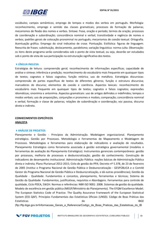 EDITAL N° 01/2015
INSTITUTO BRASILEIRO DE GEOGRAFIA E ESTATÍSTICA | CONCURSO PÚBLICO 30
vocábulos; campos semânticos; emprego de tempos e modos dos verbos em português. Morfologia:
reconhecimento, emprego e sentido das classes gramaticais; processos de formação de palavras;
mecanismos de flexão dos nomes e verbos. Sintaxe: frase, oração e período; termos da oração; processos
de coordenação e subordinação; concordância nominal e verbal; transitividade e regência de nomes e
verbos; padrões gerais de colocação pronominal no português; mecanismos de coesão textual. Ortografia.
Acentuação gráfica. Emprego do sinal indicativo de crase. Pontuação. Estilística: figuras de linguagem.
Reescrita de frases: substituição, deslocamento, paralelismo; variação linguística: norma culta. Observação:
os itens deste programa serão considerados sob o ponto de vista textual, ou seja, deverão ser estudados
sob o ponto de vista de sua participação na estruturação significativa dos textos.
LÍNGUA INGLESA
Estratégias de leitura: compreensão geral; reconhecimento de informações específicas; capacidade de
análise e síntese; inferência e predição; reconhecimento do vocabulário mais frequente em quaisquer tipos
de textos; cognatos e falsos cognatos; função retórica; uso de metáfora. Estratégias discursivas:
compreensão de partes específicas de textos de diferentes gêneros; função e estrutura discursiva;
marcadores de discurso; elementos de coesão e coerência. Aspectos lexicais: reconhecimento do
vocabulário mais frequente em quaisquer tipos de textos; cognatos e falsos cognatos; expressões
idiomáticas; sinonímia e antonímia. Aspectos gramaticais: uso de artigos definidos e indefinidos; tempos e
modos verbais; uso de preposições, conjunções e pronomes e modais; comparação; concordância nominal
e verbal; formação e classe de palavras; relações de subordinação e coordenação; voz passiva, discurso
direto e indireto.
CONHECIMENTOS ESPECÍFICOS
ANALISTA
ANÁLISE DE PROJETOS
Planejamento e Gestão - Princípios da Administração. Modelagem organizacional. Planejamento
estratégico. Gestão por Processos. Metodologia e Ferramentas de Mapeamento e Modelagem de
Processos. Metodologias e ferramentas para elaboração de indicadores e avaliação de resultados.
Planejamento Estratégico como ferramenta associada à gestão estratégica governamental (modelos e
ferramentas de avaliação do Planejamento Estratégico). Instrumentos gerenciais contemporâneos: gestão
por processos, melhoria de processos e desburocratização; gestão do conhecimento. Construção de
indicadores de desempenho institucional. Administração Pública: noções básicas de Administração Pública
direta e indireta; Plano Plurianual 2012-2015; Ciclo de gestão do PPA; Decreto nº 5.378, de 23 de fevereiro
de 2005 (Institui o Programa Nacional de Gestão Pública e Desburocratização - GESPÚBLICA e o Comitê
Gestor do Programa Nacional de Gestão Pública e Desburocratização, e dá outras providências); Gestão da
Qualidade - Qualidade: Fundamentos e conceitos, planejamento, ferramentas e técnicas; Sistema de
Gestão da Qualidade: Fundamentos, justificativas, requisitos e Abordagens. Ferramentas para controle de
qualidade, Ciclo PDCA, 5W2H. Normas e referências: NBR ISO 9001: 2008. Sistemas de gestão da qualidade.
Modelo de excelência em gestão pública (MEGP/Ministério do Planejamento). The EFQM Excellence Model.
The European Statistics Code of Practice. The Quality Assurance Framework of the European Statistical
System (ESS QAF). Princípios Fundamentais das Estatísticas Oficiais (UNSD). Código de Boas Práticas das
Estatísticas do IBGE
(ftp://ftp.ibge.gov.br/Informacoes_Gerais_e_Referencia/Codigo_de_Boas_Praticas_das_Estatisticas_do_IB
 