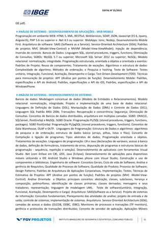 EDITAL N° 01/2015
INSTITUTO BRASILEIRO DE GEOGRAFIA E ESTATÍSTICA | CONCURSO PÚBLICO 31
GE.pdf).
ANÁLISE DE SISTEMAS - DESENVOLVIMENTO DE APLICAÇÕES - WEB MOBILE
Programação em ambiente WEB: HTML 5, XML, RESTfull, WebServices, SOAP, JSON, Javascript (ES 6, Jquery,
AngularJS), PHP 5.6 ou superior e .Net 4.5 ou superior. WebApps: Ionic; Nodejs; Desenvolvimento Mobile
First. Arquitetura de software: SAAS (Software as a Service); Service-Oriented Architecture (SOA); Padrões
de projetos MVC (Model-View-Control) e MVVM (Model-View-ViewModel); Injeção de dependência;
Inversão de controle. Bancos de Dados: Linguagem SQL, stored procedures, triggers, functions; Otimização
de Consultas; SGBDs: MySQL 5.7 ou superior; Microsoft SQL Server 2012 ou superior; NoSQL; Modelo
relacional: normalização, integridade. Programação estruturada, orientada a objetos e orientada a eventos:
Padrões de Projeto; Reuso de componentes; Tratamento de exceções. Algoritmos e estrutura de dados:
Complexidade de algoritmo; Métodos de ordenação; e Pesquisa e hashing. Teste de Software: Testes
unitário, Integração, Funcional, Aceitação, Desempenho e Carga; Test-Driven Development (TDD). Técnicas
para mensuração de projetos: APF (Análise por pontos de função). Desenvolvimento Mobile: Padrões,
especificações e API do Android; Padrões, especificações e API do iOS; Padrões, especificações e API do
WindowsPhone.
ANÁLISE DE SISTEMAS - DESENVOLVIMENTO DE SISTEMAS
Bancos de dados: Modelagem conceitual de dados (Modelo de Entidades e Relacionamentos). Modelo
relacional: normalização, integridade; Projeto e implementação de uma base de dados relacional:
Linguagens de Definição de Dados (DDL), Manipulação de Dados (DML) e Controle de Dados (DCL);
Linguagem SQL Padrão ANSI 2006; Transações: Recuperação e concorrência; Segurança; Otimização de
Consultas. Conceitos de Bancos de dados distribuídos, arquitetura em múltiplas camadas. SGBD: ORACLE,
SQLServer, PostGreSql e MySQL. SGBD Oracle: Programação PL/SQL (stored procedures, triggers, functions,
packages). SGBD PostGreSql: Programação PL/pgSQL (stored procedures, triggers, functions). Conceitos de
Data Warehouse, OLAP e OLTP. Linguagens de Programação: Estrutura de Dados e algoritmos: algoritmos
de pesquisa e de ordenação; estrutura de dados básica (arrays, pilhas, listas e filas); Conceito de
Compilação e ligação de programas; Tipos abstratos de dados; Programação orientada a objetos.
Tratamentos de exceções. Linguagens de programação: C# e Java (declarações de variáveis, acesso à banco
de dados, definição de formulários, tratamento de erros, depuração de programas e estruturas básicas de
programação - sequência, repetição e seleção). Desenvolvimento de aplicativos com ferramentas Visual
Studio .Net (com ênfase em C#), J2EE, Java (Eclipse); Desenvolvimento de aplicações para dispositivos
móveis utilizando a IDE Android Studio e Windows phone com Visual Studio; Construção e uso de
componentes e bibliotecas. Engenharia de software: Conceitos Gerais; Ciclo de vida de Software; Análise e
gerência de Requisitos; Qualidade de Processo de Software; Qualidade do Produto; Processo de Software;
Design Patterns; Padrões de Arquitetura de Aplicações Corporativas, Implementação; Testes; Técnicas de
Estimativa de Projetos: APF (Análise por pontos de função); Padrões de projetos (MVC -Model-View-
Control). Análise Orientada a Objetos: principais conceitos: abstração, classes, subclasses, herança e
composição, polimorfismo; identificação de classes primárias; classes derivadas; mensagens e seus
tratadores; representação; linguagem de modelagem UML. Teste de software(unitário, Integração,
Funcional, Aceitação, Desempenho e Carga). Arquitetura: SAAS(Software as a Service). Projeto de sistemas
de informação: Conceitos fundamentais; Planejamento das atividades de análise; projeto de entrada e de
saída; controle de sistemas; implementação de sistemas. Arquitetura: Service-Oriented Architecture (SOA);
camadas de acesso a dados (OLEDB, ODBC, JDBC); Monitores de processos e transações (TP monitors),
gerência e protocolos de transações distribuídas; Conceito de servidor de aplicação. Aplicações Móveis
 