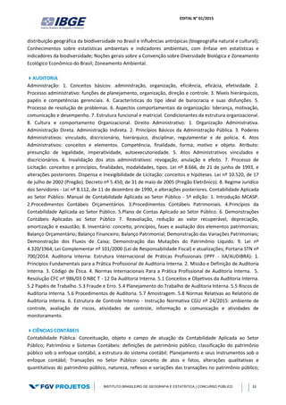 EDITAL N° 01/2015
INSTITUTO BRASILEIRO DE GEOGRAFIA E ESTATÍSTICA | CONCURSO PÚBLICO 33
distribuição geográfica da biodiversidade no Brasil e influências antrópicas (biogeografia natural e cultural);
Conhecimentos sobre estatísticas ambientais e indicadores ambientais, com ênfase em estatísticas e
indicadores da biodiversidade; Noções gerais sobre a Convenção sobre Diversidade Biológica e Zoneamento
Ecológico Econômico do Brasil; Zoneamento Ambiental.
AUDITORIA
Administração: 1. Conceitos básicos: administração, organização, eficiência, eficácia, efetividade. 2.
Processo administrativo: funções de planejamento, organização, direção e controle. 3. Níveis hierárquicos,
papéis e competências gerenciais. 4. Características do tipo ideal de burocracia e suas disfunções. 5.
Processo de resolução de problemas. 6. Aspectos comportamentais da organização: liderança, motivação,
comunicação e desempenho. 7. Estrutura funcional e matricial. Condicionantes da estrutura organizacional.
8. Cultura e comportamento Organizacional. Direito Administrativo: 1. Organização Administrativa.
Administração Direta. Administração Indireta. 2. Princípios Básicos da Administração Pública. 3. Poderes
Administrativos: vinculado, discricionário, hierárquico, disciplinar, regulamentar e de polícia. 4. Atos
Administrativos: conceitos e elementos. Competência, finalidade, forma, motivo e objeto. Atributo:
presunção de legalidade, imperatividade, autoexecutoriedade. 5. Atos Administrativos vinculados e
discricionários. 6. Invalidação dos atos administrativos: revogação, anulação e efeito. 7. Processo de
Licitação: conceitos e princípios, finalidades, modalidades, tipos. Lei nº 8.666, de 21 de junho de 1993, e
alterações posteriores. Dispensa e Inexigibilidade de Licitação: conceitos e hipóteses. Lei nº 10.520, de 17
de julho de 2002 (Pregão). Decreto nº 5.450, de 31 de maio de 2005 (Pregão Eletrônico). 8. Regime Jurídico
dos Servidores ‐ Lei nº 8.112, de 11 de dezembro de 1990, e alterações posteriores. Contabilidade Aplicada
ao Setor Público: Manual de Contabilidade Aplicada ao Setor Público - 5ª edição: 1. Introdução MCASP.
2.Procedimentos Contábeis Orçamentários. 3.Procedimentos Contábeis Patrimoniais. 4.Princípios da
Contabilidade Aplicada ao Setor Público. 5.Plano de Contas Aplicado ao Setor Público. 6. Demonstrações
Contábeis Aplicadas ao Setor Público 7. Reavaliação, redução ao valor recuperável, depreciação,
amortização e exaustão; 8. Inventário: conceito, princípios, fases e avaliação dos elementos patrimoniais;
Balanço Orçamentário; Balanço Financeiro; Balanço Patrimonial; Demonstração das Variações Patrimoniais;
Demonstração dos Fluxos de Caixa; Demonstração das Mutações do Patrimônio Líquido. 9. Lei nº
4.320/1964; Lei Complementar nº 101/2000 (Lei de Responsabilidade Fiscal) e atualizações; Portaria STN nº
700/2014. Auditoria Interna: Estrutura Internacional de Práticas Profissionais (IPPF - IIA/AUDIBRA): 1.
Princípios Fundamentais para a Prática Profissional de Auditoria Interna. 2. Missão e Definição de Auditoria
Interna. 3. Código de Ética. 4. Normas Internacionais Para a Prática Profissional de Auditoria Interna. 5.
Resolução CFC nº 986/03 0 NBC T - 12 Da Auditoria Interna. 5.1 Conceitos e Objetivos da Auditoria Interna.
5.2 Papéis de Trabalho. 5.3 Fraude e Erro. 5.4 Planejamento do Trabalho de Auditoria Interna. 5.5 Riscos de
Auditoria Interna. 5.6 Procedimentos de Auditoria. 5.7 Amostragem. 5.8 Normas Relativas ao Relatório de
Auditoria Interna. 6. Estrutura de Controle Interno - Instrução Normativa CGU nº 24/2015: ambiente de
controle, avaliação de riscos, atividades de controle, informação e comunicação e atividades de
monitoramento.
CIÊNCIAS CONTÁBEIS
Contabilidade Pública: Conceituação, objeto e campo de atuação da Contabilidade Aplicada ao Setor
Público; Patrimônio e Sistemas Contábeis: definições de patrimônio público, classificação do patrimônio
público sob o enfoque contábil, a estrutura do sistema contábil: Planejamento e seus instrumentos sob o
enfoque contábil; Transações no Setor Público: conceito de atos e fatos, alterações qualitativas e
quantitativas do patrimônio público, natureza, reflexos e variações das transações no patrimônio público;
 