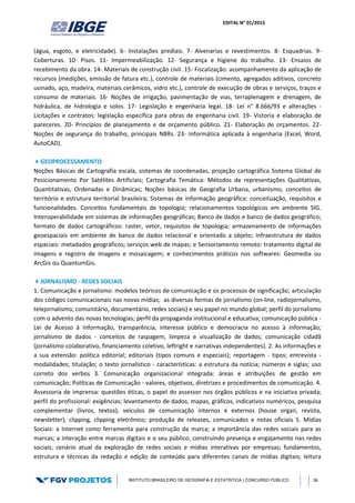 EDITAL N° 01/2015
INSTITUTO BRASILEIRO DE GEOGRAFIA E ESTATÍSTICA | CONCURSO PÚBLICO 36
(água, esgoto, e eletricidade). 6- Instalações prediais. 7- Alvenarias e revestimentos. 8- Esquadrias. 9-
Coberturas. 10- Pisos. 11- Impermeabilização. 12- Segurança e higiene do trabalho. 13- Ensaios de
recebimento da obra. 14- Materiais de construção civil. 15- Fiscalização: acompanhamento da aplicação de
recursos (medições, emissão de fatura etc.), controle de materiais (cimento, agregados aditivos, concreto
usinado, aço, madeira, materiais cerâmicos, vidro etc.), controle de execução de obras e serviços, traços e
consumo de materiais. 16- Noções de irrigação, pavimentação de vias, terraplenagem e drenagem, de
hidráulica, de hidrologia e solos. 17- Legislação e engenharia legal. 18- Lei n° 8.666/93 e alterações -
Licitações e contratos: legislação específica para obras de engenharia civil. 19- Vistoria e elaboração de
pareceres. 20- Princípios de planejamento e de orçamento público. 21- Elaboração de orçamentos. 22-
Noções de segurança do trabalho, principais NBRs. 23- Informática aplicada à engenharia (Excel, Word,
AutoCAD).
GEOPROCESSAMENTO
Noções Básicas de Cartografia escala, sistemas de coordenadas, projeção cartográfica Sistema Global de
Posicionamento Por Satélites Artificiais; Cartografia Temática: Métodos de representações Qualitativas,
Quantitativas, Ordenadas e Dinâmicas; Noções básicas de Geografia Urbana, urbanismo, conceitos de
território e estrutura territorial brasileira; Sistemas de informação geográfica: conceituação, requisitos e
funcionalidades. Conceitos fundamentais de topologia; relacionamentos topológicos em ambiente SIG.
Interoperabilidade em sistemas de informações geográficas; Banco de dados e banco de dados geográfico;
formato de dados cartográficos: raster, vetor, requisitos de topologia; armazenamento de informações
geoespaciais em ambiente de banco de dados relacional e orientado a objeto; Infraestrutura de dados
espaciais: metadados geográficos; serviços web de mapas; e Sensoriamento remoto: tratamento digital de
imagens e registro de imagens e mosaicagem; e conhecimentos práticos nos softwares: Geomedia ou
ArcGis ou QuantumGis.
JORNALISMO - REDES SOCIAIS
1. Comunicação e jornalismo: modelos teóricos de comunicação e os processos de significação; articulação
dos códigos comunicacionais nas novas mídias; as diversas formas de jornalismo (on‐line, radiojornalismo,
telejornalismo, comunitário, documentário, redes sociais) e seu papel no mundo global; perfil do jornalismo
com o advento das novas tecnologias; perfil da propaganda institucional e educativa; comunicação pública -
Lei de Acesso à Informação, transparência, interesse público e democracia no acesso à informação;
jornalismo de dados - conceitos de raspagem, limpeza e visualização de dados; comunicação cidadã
(jornalismo colaborativo, financiamento coletivo, leftright e narrativas independentes). 2. As informações e
a sua extensão: política editorial; editoriais (tipos comuns e especiais); reportagem ‐ tipos; entrevista ‐
modalidades; titulação; o texto jornalístico ‐ características: a estrutura da notícia; números e siglas; uso
correto dos verbos 3. Comunicação organizacional integrada: áreas e atribuições de gestão em
comunicação; Políticas de Comunicação - valores, objetivos, diretrizes e procedimentos de comunicação. 4.
Assessoria de imprensa: questões éticas, o papel do assessor nos órgãos públicos e na iniciativa privada;
perfil do profissional: exigências; levantamento de dados, mapas, gráficos, indicativos numéricos, pesquisa
complementar (livros, textos); veículos de comunicação internos e externos (house organ, revista,
newsletter); clipping, clipping eletrônico; produção de releases, comunicados e notas oficiais 5. Mídias
Sociais: a Internet como ferramenta para construção da marca; a importância das redes sociais para as
marcas; a interação entre marcas digitais e o seu público; construindo presença e engajamento nas redes
sociais; cenário atual da exploração de redes sociais e mídias interativas por empresas; fundamentos,
estrutura e técnicas da redação e edição de conteúdo para diferentes canais de mídias digitais; leitura
 