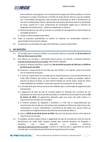 EDITAL N° 01/2015
INSTITUTO BRASILEIRO DE GEOGRAFIA E ESTATÍSTICA | CONCURSO PÚBLICO 4
entre brasileiros e portugueses, com reconhecimento do gozo dos direitos políticos, na forma
do disposto no artigo 13 do Decreto nº 70.436, de 18 de abril de 1972 (no caso de candidato
com nacionalidade portuguesa); cópia assinada da Declaração de Bens e Rendimentos do
ano-base imediatamente anterior apresentada à Secretaria da Receita Federal ou Declaração
de Isento, quando for o caso; comprovante de escolaridade exigido para o exercício do
Cargo/Área de Conhecimento - conforme estabelecido no Anexo II;
k) declarar/comprovar que não se encontra na condição de sócio-gerente ou administrador de
sociedades privadas; e
l) cumprir as determinações deste Edital.
3.8 Todos os requisitos especificados no subitem 3.7 deverão ser comprovados mediante a
apresentação de documentos originais.
3.9 Os requisitos e as atribuições do cargo estão definidos no Anexo II deste Edital.
4. DAS INSCRIÇÕES
4.1 As inscrições para o Concurso Público se encontrarão abertas no período de 04 de janeiro de
2016 até 28 de janeiro de 2016.
4.2 Para efetuar sua inscrição, o interessado deverá acessar, via internet, o endereço eletrônico
www.fgv.br/fgvprojetos/concursos/ibge, observando o seguinte:
a) acessar o endereço eletrônico a partir das 14h do dia 04 de janeiro de 2016 até as 23h59 do
dia 28 de janeiro de 2016;
b) preencher o requerimento de inscrição que será exibido e, em seguida, enviá-lo de acordo
com as respectivas instruções;
c) o envio do requerimento de inscrição gerará automaticamente a Guia de Recolhimento da
União (GRU Simples), que deverá ser impressa e paga em espécie em qualquer agência
bancária do Banco do Brasil, ou pelo Internet banking do mesmo banco, sendo de inteira
responsabilidade do candidato a impressão e guarda do comprovante de inscrição;
d) a inscrição feita pela internet somente terá validade após a confirmação do pagamento pela
rede bancária;
e) o pagamento do valor da taxa de inscrição poderá ser efetuado até o primeiro dia útil
subsequente ao último dia do período destinado ao recebimento de inscrição via internet (29
de janeiro de 2016). Os pagamentos efetuados após esse prazo não serão aceitos e o
requerimento de inscrição será cancelado;
f) O Instituto Brasileiro de Geografia e Estatística e a FGV não se responsabilizarão por
requerimentos de inscrição que não tenham sido recebidos por fatores de ordem técnica dos
computadores, os quais impossibilitem a transferência dos dados e/ou causem falhas de
comunicação ou congestionamento das linhas de transmissão de dados; e
g) após as 23h59 do dia 28 de janeiro de 2016, não será mais possível acessar o formulário de
requerimento de inscrição.
4.3 O candidato somente poderá efetuar o pagamento da taxa de inscrição por meio de Guia de
Recolhimento da União (GRU Simples) emitida pelo Instituto Brasileiro de Geografia e
Estatística, que estará disponível no endereço eletrônico
www.fgv.br/fgvprojetos/concursos/ibge e deverá ser impressa para o pagamento da taxa de
inscrição após a conclusão do preenchimento do requerimento de inscrição.
 