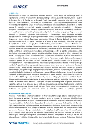 EDITAL N° 01/2015
INSTITUTO BRASILEIRO DE GEOGRAFIA E ESTATÍSTICA | CONCURSO PÚBLICO 40
ECONOMIA
Microeconomia - Teoria do consumidor. Utilidade cardinal. Ordinal. Curva de indiferença. Restrição
orçamentária. Equilíbrio do consumidor. Efeitos substituição e renda. Elasticidades preço, renda e cruzada
da demanda. Curva de Engel e função demanda. Teoria da produção. Isoquantas e isocustos. Funções de
produção e suas propriedades, com proporções fixas e variáveis. Curvas de produto e produtividade. Curvas
de custo. Equilíbrio da firma. Curvas de oferta de produtos e de demanda de fatores. Elasticidade da oferta.
Formas de mercado: concorrência perfeita, monopólio, concorrência monopolística e oligopólios.
Oligopólios – caracterização da estrutura oligopolística e modelos de mark-up, concentração e barreiras à
entrada, diferenciação e diversificação do produto. Equilíbrios de curto e longo prazo. Noções de cadeia
produtiva e complexos industriais. Macroeconomia - Contabilidade social. Principais agregados
macroeconômicos. Mensuração da produção. Identidades básicas. Níveis de valoração da produção. Contas
do governo e setor externo. Balanço de pagamentos. Sistema de Contas Nacionais no Brasil. Contas
Econômicas Integradas (CEI): Contas Correntes, de Acumulação e de Patrimônio. Tabelas de Recursos e
Usos (TRU): Oferta de Bens e Serviços, Demanda Total e Componentes do Valor Adicionado. Análise insumo
- produto. Contabilidade social a preços correntes e constantes. Índices de preços e de quantidade, deflator
implícito. Setores de atividade econômica: agropecuária, indústria e serviços. Análise de determinação da
renda: equilíbrio da economia, determinação da renda, as relações entre os grandes agregados e os ciclos
econômicos. Teorias da Inflação. Moeda: definições e funções. Sistema Monetário. Oferta e demanda por
moeda. Taxa de juros. Sistema financeiro nacional. Funções do Banco Central do Brasil. Instrumentos de
política monetária. O regime monetário brasileiro sob o Plano Real. Funções do Estado. Princípios de
Tributação. Modelo de concessão. Parcerias Público-Privadas. Tópicos Especiais sobre a Economia e a
Sociedade Brasileira - Evolução da economia brasileira e da política econômica desde o período do “milagre
econômico”, considerando preços, produção, empregos, contas externas e investimento. Planos de
estabilização: do Cruzado ao Real. Reestruturação produtiva, abertura econômica e financeira, impactos
sobre: indústria, inflação, balanços de pagamentos, investimento, mercado de trabalho (perfis regionais do
mercado de trabalho, globalização e efeitos sobre a composição do trabalho, novas formas de organização
e demanda da força de trabalho, índices de mensuração da oferta, demanda e características da força de
trabalho). Anos 2000: regime de câmbio flutuante, metas de inflação, Lei de Responsabilidade Fiscal e
políticas sociais. Crise econômica mundial de 2008: impactos e respostas da política econômica no país.
Pobreza e exclusão social: medidas e avaliação. Situação sociodemográfica de grupos populacionais
específicos: gênero, raça, crianças, jovens e idosos. A nova dinâmica demográfica brasileira: tendências
recentes da fecundidade e da mortalidade, os novos fluxos migratórios, urbanização e demandas sociais,
mudanças nos perfis da estrutura etária e impactos sobre as políticas públicas.
ENGENHARIA CARTOGRÁFICA
Definição e realização de Sistemas Geodésicos de Referência; Conceituação clássica e contemporânea de
Datum Horizontal e Vertical; Estruturas geodésicas ativas e passivas de referência planialtimétrica,
altimétrica e gravimétrica. Aspectos Geométricos das Superfícies de Referência; Conversão/conexão de
Sistemas Geodésicos de Referência. Gravidade e Geopotencial no contexto da Geodésia; Relação entre
aspectos geométricos e físicos da Geodésia: Modelos Geoidais; Altitude e Geopotencial. Fundamentos do
posicionamento geodésico e da navegação; Métodos estáticos e cinemáticos de posicionamento GNSS.
Ajustamento de observações geodésicas. Sistemas de projeção cartográfica: conceitos, sistema de Projeção
UTM, Projeção Cônica Conforme de Lambert. Generalização Cartográfica: métodos de seleção e
simplificação, compilação cartográfica. Sensoriamento Remoto: Planejamento e execução de um voo
fotogramétrico, restituição fotogramétrica e aerotriangulação; Sistemas sensores; Tratamento digital de
 
