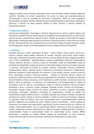 EDITAL N° 01/2015
INSTITUTO BRASILEIRO DE GEOGRAFIA E ESTATÍSTICA | CONCURSO PÚBLICO 41
imagens de satélites. Ortorretificação, mosaicagem fusão e realce; Extração e edição de Modelos digitais de
superfície. Atividades de campo: Levantamento de pontos de apoio para georreferenciamento,
ortorretificação e teste de qualidade de documentos cartográficos. Coleta de nomes geográficos
(Reambulação). Cartografia Temática: Métodos de representações Qualitativas, Quantitativas, Ordenadas e
Dinâmicas; e Estrutura de dados espaciais: Modelo de dados matriciais e vetoriais. Modelos de
Representação Espacial.
ENGENHARIA FLORESTAL
Levantamento fitogeográfico, fitoecológico e florístico; Mapeamento da cobertura vegetal original e dos
antropismos; Inventário florestal; Noções básicas de cartografia; Sensoriamento Remoto: princípios físicos,
sistemas sensores, comportamento espectral de alvos, métodos de extração de informações de imagens,
segmentação, classificação digital aplicada à área florestal. Geoprocessamento. Conhecimentos de manejo
florestal. Conhecimento dos usos sustentáveis de recursos florestais. Noções de gestão ambiental. Noções
de hidrologia geral e Noções de hidrologia aplicada ao manejo integrado de bacias hidrográficas.
ESTATÍSTICA
Estatística descritiva e análise exploratória de dados – média, mediana, moda, quartis, resumo de 5
números, variância, desvio padrão, coeficiente de variação, intervalos entre quartis, valores atípicos,
elaboração e interpretação de gráficos: gráfico de barras e colunas, gráfico de linhas, histograma, boxplot e
ramo e folhas. Probabilidade – definições básicas e axiomas, probabilidade condicional e independência,
variáveis aleatórias discretas e contínuas, função de distribuição, função de probabilidade, função de
densidade de probabilidade, mudança de variável, transformação integral, estatísticas de ordem, esperança
e momentos, distribuição de funções de variáveis aleatórias, distribuições: Binomial, Multinomial,
Hipergeométrica, Poisson, Uniforme, Normal e Exponencial; distribuições condicionais e independência,
esperança condicional, funções geradoras de momentos, lei dos grandes números, teorema central do
limite, distribuições amostrais. Inferência Estatística – métodos de estimação pontual: método dos
momentos e método da máxima verossimilhança, propriedades dos estimadores, estimação por intervalos,
testes de hipóteses simples e compostas, nível de significância e potência do teste, viés do teste, testes t de
Student, testes qui-quadrado – de aderência e de independência e de homogeneidade em tabelas de
contingência, teste da razão de verossimilhanças, noções de inferência bayesiana: teorema de Bayes,
distribuição a priori e posteriori, análise conjugada, estimação pontual. Técnicas de Amostragem –
amostragem aleatória simples, tamanho de amostra, estimadores de razão e regressão, amostragem
estratificada, amostragem sistemática, amostragem de conglomerados, métodos de seleção com
probabilidades desiguais. Modelos lineares – correlação, regressão linear simples e múltipla, estimação dos
parâmetros do modelo: método de mínimos quadrados e método da máxima verossimilhança, inferência
na regressão, análise de resíduos, testes para autocorrelação serial e heterocedasticidade, análise da
variância, diagnósticos de qualidade do ajuste. Modelos Lineares Generalizados – família exponencial,
componentes do modelo linear generalizado, especificação funcional através de Box-Cox, inferência em
modelos lineares generalizados, teste de especificação (RESET), estatísticas de teste da adequação de
modelos, modelos para variáveis resposta binárias e dados de contagem. Modelos para Séries Temporais –
estacionariedade, função de autocorrelação função de autocorrelação parcial, modelos ARIMA,
identificação e estimação de modelos ARIMA, modelos de decomposição de séries temporais:
componentes de tendência, ciclo e sazonalidade, estimação das componentes por média móvel.
GEOGRAFIA
 