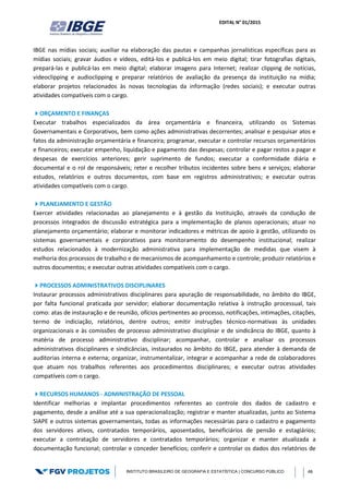 EDITAL N° 01/2015
INSTITUTO BRASILEIRO DE GEOGRAFIA E ESTATÍSTICA | CONCURSO PÚBLICO 48
IBGE nas mídias sociais; auxiliar na elaboração das pautas e campanhas jornalísticas específicas para as
mídias sociais; gravar áudios e vídeos, editá-los e publicá-los em meio digital; tirar fotografias digitais,
prepará-las e publicá-las em meio digital; elaborar imagens para Internet; realizar clipping de notícias,
videoclipping e audioclipping e preparar relatórios de avaliação da presença da instituição na mídia;
elaborar projetos relacionados às novas tecnologias da informação (redes sociais); e executar outras
atividades compatíveis com o cargo.
ORÇAMENTO E FINANÇAS
Executar trabalhos especializados da área orçamentária e financeira, utilizando os Sistemas
Governamentais e Corporativos, bem como ações administrativas decorrentes; analisar e pesquisar atos e
fatos da administração orçamentária e financeira; programar, executar e controlar recursos orçamentários
e financeiros; executar empenho, liquidação e pagamento das despesas; controlar e pagar restos a pagar e
despesas de exercícios anteriores; gerir suprimento de fundos; executar a conformidade diária e
documental e o rol de responsáveis; reter e recolher tributos incidentes sobre bens e serviços; elaborar
estudos, relatórios e outros documentos, com base em registros administrativos; e executar outras
atividades compatíveis com o cargo.
PLANEJAMENTO E GESTÃO
Exercer atividades relacionadas ao planejamento e à gestão da Instituição, através da condução de
processos integrados de discussão estratégica para a implementação de planos operacionais; atuar no
planejamento orçamentário; elaborar e monitorar indicadores e métricas de apoio à gestão, utilizando os
sistemas governamentais e corporativos para monitoramento do desempenho institucional; realizar
estudos relacionados à modernização administrativa para implementação de medidas que visem à
melhoria dos processos de trabalho e de mecanismos de acompanhamento e controle; produzir relatórios e
outros documentos; e executar outras atividades compatíveis com o cargo.
PROCESSOS ADMINISTRATIVOS DISCIPLINARES
Instaurar processos administrativos disciplinares para apuração de responsabilidade, no âmbito do IBGE,
por falta funcional praticada por servidor; elaborar documentação relativa à instrução processual, tais
como: atas de instauração e de reunião, ofícios pertinentes ao processo, notificações, intimações, citações,
termo de indiciação, relatórios, dentre outros; emitir instruções técnico-normativas às unidades
organizacionais e às comissões de processo administrativo disciplinar e de sindicância do IBGE, quanto à
matéria de processo administrativo disciplinar; acompanhar, controlar e analisar os processos
administrativos disciplinares e sindicâncias, instaurados no âmbito do IBGE, para atender à demanda de
auditorias interna e externa; organizar, instrumentalizar, integrar e acompanhar a rede de colaboradores
que atuam nos trabalhos referentes aos procedimentos disciplinares; e executar outras atividades
compatíveis com o cargo.
RECURSOS HUMANOS - ADMINISTRAÇÃO DE PESSOAL
Identificar melhorias e implantar procedimentos referentes ao controle dos dados de cadastro e
pagamento, desde a análise até a sua operacionalização; registrar e manter atualizadas, junto ao Sistema
SIAPE e outros sistemas governamentais, todas as informações necessárias para o cadastro e pagamento
dos servidores ativos, contratados temporários, aposentados, beneficiários de pensão e estagiários;
executar a contratação de servidores e contratados temporários; organizar e manter atualizada a
documentação funcional; controlar e conceder benefícios; conferir e controlar os dados dos relatórios de
 