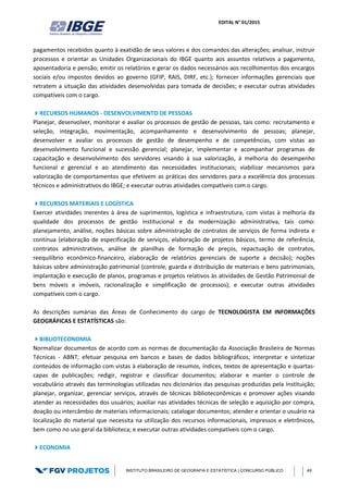 EDITAL N° 01/2015
INSTITUTO BRASILEIRO DE GEOGRAFIA E ESTATÍSTICA | CONCURSO PÚBLICO 49
pagamentos recebidos quanto à exatidão de seus valores e dos comandos das alterações; analisar, instruir
processos e orientar as Unidades Organizacionais do IBGE quanto aos assuntos relativos a pagamento,
aposentadoria e pensão; emitir os relatórios e gerar os dados necessários aos recolhimentos dos encargos
sociais e/ou impostos devidos ao governo (GFIP, RAIS, DIRF, etc.); fornecer informações gerenciais que
retratem a situação das atividades desenvolvidas para tomada de decisões; e executar outras atividades
compatíveis com o cargo.
RECURSOS HUMANOS - DESENVOLVIMENTO DE PESSOAS
Planejar, desenvolver, monitorar e avaliar os processos de gestão de pessoas, tais como: recrutamento e
seleção, integração, movimentação, acompanhamento e desenvolvimento de pessoas; planejar,
desenvolver e avaliar os processos de gestão de desempenho e de competências, com vistas ao
desenvolvimento funcional e sucessão gerencial; planejar, implementar e acompanhar programas de
capacitação e desenvolvimento dos servidores visando à sua valorização, à melhoria do desempenho
funcional e gerencial e ao atendimento das necessidades institucionais; viabilizar mecanismos para
valorização de comportamentos que efetivem as práticas dos servidores para a excelência dos processos
técnicos e administrativos do IBGE; e executar outras atividades compatíveis com o cargo.
RECURSOS MATERIAIS E LOGÍSTICA
Exercer atividades inerentes à área de suprimentos, logística e infraestrutura, com vistas à melhoria da
qualidade dos processos de gestão institucional e da modernização administrativa, tais como:
planejamento, análise, noções básicas sobre administração de contratos de serviços de forma indireta e
contínua (elaboração de especificação de serviços, elaboração de projetos básicos, termo de referência,
contratos administrativos, análise de planilhas de formação de preços, repactuação de contratos,
reequilíbrio econômico-financeiro, elaboração de relatórios gerenciais de suporte a decisão); noções
básicas sobre administração patrimonial (controle, guarda e distribuição de materiais e bens patrimoniais,
implantação e execução de planos, programas e projetos relativos às atividades de Gestão Patrimonial de
bens móveis e imóveis, racionalização e simplificação de processos); e executar outras atividades
compatíveis com o cargo.
As descrições sumárias das Áreas de Conhecimento do cargo de TECNOLOGISTA EM INFORMAÇÕES
GEOGRÁFICAS E ESTATÍSTICAS são:
BIBLIOTECONOMIA
Normalizar documentos de acordo com as normas de documentação da Associação Brasileira de Normas
Técnicas - ABNT; efetuar pesquisa em bancos e bases de dados bibliográficos; interpretar e sintetizar
conteúdos de informação com vistas à elaboração de resumos, índices, textos de apresentação e quartas-
capas de publicações; redigir, registrar e classificar documentos; elaborar e manter o controle de
vocabulário através das terminologias utilizadas nos dicionários das pesquisas produzidas pela Instituição;
planejar, organizar, gerenciar serviços, através de técnicas biblioteconômicas e promover ações visando
atender as necessidades dos usuários; auxiliar nas atividades técnicas de seleção e aquisição por compra,
doação ou intercâmbio de materiais informacionais; catalogar documentos; atender e orientar o usuário na
localização do material que necessita na utilização dos recursos informacionais, impressos e eletrônicos,
bem como no uso geral da biblioteca; e executar outras atividades compatíveis com o cargo.
ECONOMIA
 