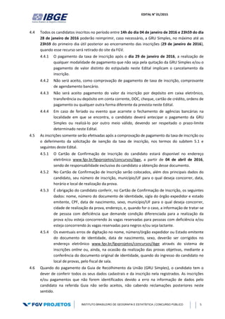 EDITAL N° 01/2015
INSTITUTO BRASILEIRO DE GEOGRAFIA E ESTATÍSTICA | CONCURSO PÚBLICO 5
4.4 Todos os candidatos inscritos no período entre 14h do dia 04 de janeiro de 2016 e 23h59 do dia
28 de janeiro de 2016 poderão reimprimir, caso necessário, a GRU Simples, no máximo até as
23h59 do primeiro dia útil posterior ao encerramento das inscrições (29 de janeiro de 2016),
quando esse recurso será retirado do site da FGV.
4.4.1 O pagamento da taxa de inscrição após o dia 29 de janeiro de 2016, a realização de
qualquer modalidade de pagamento que não seja pela quitação da GRU Simples e/ou o
pagamento de valor distinto do estipulado neste Edital implicam o cancelamento da
inscrição.
4.4.2 Não será aceito, como comprovação de pagamento de taxa de inscrição, comprovante
de agendamento bancário.
4.4.3 Não será aceito pagamento do valor da inscrição por depósito em caixa eletrônico,
transferência ou depósito em conta corrente, DOC, cheque, cartão de crédito, ordens de
pagamento ou qualquer outra forma diferente da prevista neste Edital.
4.4.4 Em caso de feriado ou evento que acarrete o fechamento de agências bancárias na
localidade em que se encontra, o candidato deverá antecipar o pagamento da GRU
Simples ou realizá-lo por outro meio válido, devendo ser respeitado o prazo-limite
determinado neste Edital.
4.5 As inscrições somente serão efetivadas após a comprovação de pagamento da taxa de inscrição ou
o deferimento da solicitação de isenção da taxa de inscrição, nos termos do subitem 5.1 e
seguintes deste Edital.
4.5.1 O Cartão de Confirmação de Inscrição do candidato estará disponível no endereço
eletrônico www.fgv.br/fgvprojetos/concursos/ibge, a partir de 04 de abril de 2016,
sendo de responsabilidade exclusiva do candidato a obtenção desse documento.
4.5.2 No Cartão de Confirmação de Inscrição serão colocados, além dos principais dados do
candidato, seu número de inscrição, município/UF para o qual deseja concorrer, data,
horário e local de realização da prova.
4.5.3 É obrigação do candidato conferir, no Cartão de Confirmação de Inscrição, os seguintes
dados: nome, número do documento de identidade, sigla do órgão expedidor e estado
emitente, CPF, data de nascimento, sexo, município/UF para o qual deseja concorrer,
cidade de realização da prova, endereço, e, quando for o caso, a informação de tratar-se
de pessoa com deficiência que demande condição diferenciada para a realização da
prova e/ou esteja concorrendo às vagas reservadas para pessoas com deficiência e/ou
esteja concorrendo às vagas reservadas para negros e/ou seja lactante.
4.5.4 Os eventuais erros de digitação no nome, número/órgão expedidor ou Estado emitente
do documento de identidade, data de nascimento, sexo, deverão ser corrigidos no
endereço eletrônico www.fgv.br/fgvprojetos/concursos/ibge através do sistema de
inscrições online ou, ainda, na ocasião da realização das provas objetivas, mediante a
conferência do documento original de identidade, quando do ingresso do candidato no
local de provas, pelo fiscal de sala.
4.6 Quando do pagamento da Guia de Recolhimento da União (GRU Simples), o candidato tem o
dever de conferir todos os seus dados cadastrais e da inscrição nela registrados. As inscrições
e/ou pagamentos que não forem identificados devido a erro na informação de dados pelo
candidato na referida Guia não serão aceitos, não cabendo reclamações posteriores neste
sentido.
 