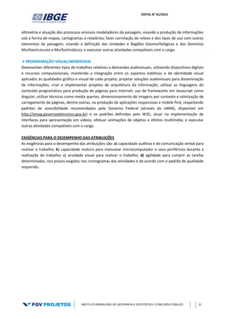 EDITAL N° 01/2015
INSTITUTO BRASILEIRO DE GEOGRAFIA E ESTATÍSTICA | CONCURSO PÚBLICO 51
altimetria e atuação dos processos erosivos modeladores da paisagem, visando a produção de informações
sob a forma de mapas, cartogramas e relatórios; fazer correlação do relevo e dos tipos de uso com outros
elementos da paisagem, visando a definição das Unidades e Regiões Geomorfológicas e dos Domínios
Morfoestruturais e Morfoclimáticos; e executar outras atividades compatíveis com o cargo.
PROGRAMAÇÃO VISUAL/WEBDESIGN
Desenvolver diferentes tipos de trabalhos relativos a demandas audiovisuais, utilizando dispositivos digitais
e recursos computacionais, mantendo a integração entre os aspectos estéticos e de identidade visual
aplicados às qualidades gráfica e visual de cada projeto; projetar soluções audiovisuais para disseminação
de informações; criar e implementar projetos de arquitetura da informação; utilizar as linguagens do
conteúdo programático para produção de páginas para Internet; uso de frameworks em Javascript como
Angular; utilizar técnicas como media queries, dimensionamento de imagens por contexto e otimização de
carregamento de páginas, dentre outras, na produção de aplicações responsivas e mobile first, respeitando
padrões de acessibilidade recomendados pelo Governo Federal (através do eMAG, disponível em
http://emag.governoeletronico.gov.br) e os padrões definidos pelo W3C; atuar na implementação de
interfaces para apresentação em vídeos; efetuar animações de objetos e efeitos multimídia; e executar
outras atividades compatíveis com o cargo.
EXIGÊNCIAS PARA O DESEMPENHO DAS ATRIBUIÇÕES
As exigências para o desempenho das atribuições são: a) capacidade auditiva e de comunicação verbal para
realizar o trabalho; b) capacidade motora para manusear microcomputador e seus periféricos durante a
realização do trabalho; c) acuidade visual para realizar o trabalho; d) agilidade para cumprir as tarefas
determinadas, nos prazos exigidos nos cronogramas das atividades e de acordo com o padrão de qualidade
requerido.
 