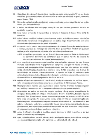 EDITAL N° 01/2015
INSTITUTO BRASILEIRO DE GEOGRAFIA E ESTATÍSTICA | CONCURSO PÚBLICO 6
4.7 O candidato deverá manifestar, no ato da inscrição, sua opção pelo município/UF em que deseja
concorrer, que automaticamente estará vinculado à cidade de realização da prova, conforme
Anexo III deste Edital;
4.8 Não serão aceitas inscrições condicionais ou extemporâneas, nem as requeridas por via postal,
via fax e/ou correio eletrônico.
4.9 É vedada a transferência do valor pago, a título de taxa, para terceiros, para outra inscrição ou
para outro concurso.
4.10 Para efetuar a inscrição é imprescindível o número de Cadastro de Pessoa Física (CPF) do
candidato.
4.11 A inscrição do candidato implica o conhecimento e a tácita aceitação das normas e condições
estabelecidas neste Edital, em relação às quais não poderá alegar desconhecimento, bem como
quanto à realização das provas nos prazos estipulados.
4.12 A qualquer tempo, mesmo após o término das etapas do processo de seleção, poder-se-á anular
a inscrição, as provas e a nomeação do candidato, desde que verificada falsidade em qualquer
declaração e/ou irregularidade nas provas e/ou em informações fornecidas.
4.12.1 O candidato que cometer, no ato de inscrição, erro grosseiro na digitação de seu nome
ou apresentar documento de identificação que não conste na ficha de cadastro do
concurso será eliminado do certame, a qualquer tempo.
4.13 Caso, quando do processamento das inscrições, seja verificada a existência de mais de uma
inscrição efetivada (por meio de pagamento ou isenção da taxa) por um mesmo candidato,
somente será considerada válida e homologada aquela que tiver sido realizada por último,
sendo esta identificada pelo sistema de inscrições online da FGV pela data e hora de envio do
requerimento via Internet. Consequentemente, as demais inscrições do candidato serão
automaticamente canceladas, não cabendo reclamações posteriores nesse sentido, nem mesmo
quanto à restituição do valor pago a título de taxa de inscrição.
4.14 O valor referente ao pagamento da taxa de inscrição não será devolvido em hipótese alguma,
salvo em caso de cancelamento do concurso por conveniência da Administração Pública.
4.15 O comprovante de inscrição e/ou pagamento da taxa de inscrição deverá ser mantido em poder
do candidato e apresentado nos locais de realização das provas ou quando solicitado.
4.16 O candidato, ao realizar sua inscrição, também manifesta ciência quanto à possibilidade de
divulgação de seus dados em listagens e resultados no decorrer do certame, tais como aqueles
relativos à data de nascimento, notas e desempenho na prova, ser pessoa com deficiência (se
for o caso), ser negro (se for o caso), entre outros, tendo em vista que essas informações são
essenciais para o fiel cumprimento da publicidade dos atos atinentes ao Concurso Público. Não
caberão reclamações posteriores nesse sentido, ficando cientes também os candidatos de que,
possivelmente, tais informações poderão ser encontradas na rede mundial de computadores
através dos mecanismos de busca atualmente existentes.
4.17 Antes de efetuar a inscrição, o candidato deverá conhecer o Edital e certificar-se de que
preenche todos os requisitos exigidos.
4.18 Após a homologação da inscrição, não será aceita, em hipótese alguma, solicitação de alteração
dos dados contidos na inscrição, salvo o previsto nos subitens 5.2.1, 6.5.1 e 8.1.1.
 