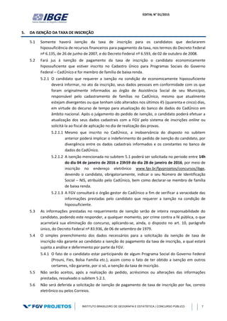 EDITAL N° 01/2015
INSTITUTO BRASILEIRO DE GEOGRAFIA E ESTATÍSTICA | CONCURSO PÚBLICO 7
5. DA ISENÇÃO DA TAXA DE INSCRIÇÃO
5.1 Somente haverá isenção da taxa de inscrição para os candidatos que declararem
hipossuficiência de recursos financeiros para pagamento da taxa, nos termos do Decreto Federal
nº 6.135, de 26 de junho de 2007, e do Decreto Federal nº 6.593, de 02 de outubro de 2008.
5.2 Fará jus à isenção de pagamento da taxa de inscrição o candidato economicamente
hipossuficiente que estiver inscrito no Cadastro Único para Programas Sociais do Governo
Federal – CadÚnico e for membro de família de baixa renda.
5.2.1 O candidato que requerer a isenção na condição de economicamente hipossuficiente
deverá informar, no ato da inscrição, seus dados pessoais em conformidade com os que
foram originalmente informados ao órgão de Assistência Social de seu Município,
responsável pelo cadastramento de famílias no CadÚnico, mesmo que atualmente
estejam divergentes ou que tenham sido alterados nos últimos 45 (quarenta e cinco) dias,
em virtude do decurso de tempo para atualização do banco de dados do CadÚnico em
âmbito nacional. Após o julgamento do pedido de isenção, o candidato poderá efetuar a
atualização dos seus dados cadastrais com a FGV pelo sistema de inscrições online ou
solicitá-la ao fiscal de aplicação no dia de realização das provas.
5.2.1.1 Mesmo que inscrito no CadÚnico, a inobservância do disposto no subitem
anterior poderá implicar o indeferimento do pedido de isenção do candidato, por
divergência entre os dados cadastrais informados e os constantes no banco de
dados do CadÚnico.
5.2.1.2 A isenção mencionada no subitem 5.1 poderá ser solicitada no período entre 14h
do dia 04 de janeiro de 2016 e 23h59 do dia 28 de janeiro de 2016, por meio de
inscrição no endereço eletrônico www.fgv.br/fgvprojetos/concursos/ibge,
devendo o candidato, obrigatoriamente, indicar o seu Número de Identificação
Social – NIS, atribuído pelo CadÚnico, bem como declarar-se membro de família
de baixa renda.
5.2.1.3 A FGV consultará o órgão gestor do CadÚnico a fim de verificar a veracidade das
informações prestadas pelo candidato que requerer a isenção na condição de
hipossuficiente.
5.3 As informações prestadas no requerimento de isenção serão de inteira responsabilidade do
candidato, podendo este responder, a qualquer momento, por crime contra a fé pública, o que
acarretará sua eliminação do concurso, aplicando-se, ainda, o disposto no art. 10, parágrafo
único, do Decreto Federal nº 83.936, de 06 de setembro de 1979.
5.4 O simples preenchimento dos dados necessários para a solicitação da isenção de taxa de
inscrição não garante ao candidato a isenção do pagamento da taxa de inscrição, a qual estará
sujeita a análise e deferimento por parte da FGV.
5.4.1 O fato de o candidato estar participando de algum Programa Social do Governo Federal
(Prouni, Fies, Bolsa Família etc.), assim como o fato de ter obtido a isenção em outros
certames, não garante, por si só, a isenção da taxa de inscrição.
5.5 Não serão aceitos, após a realização do pedido, acréscimos ou alterações das informações
prestadas, ressalvado o subitem 5.2.1.
5.6 Não será deferida a solicitação de isenção de pagamento de taxa de inscrição por fax, correio
eletrônico ou pelos Correios.
 