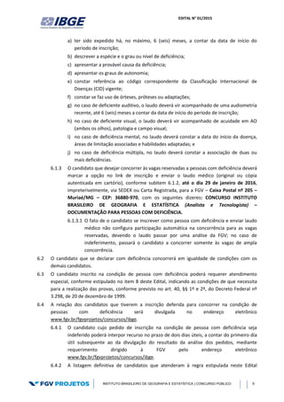 EDITAL N° 01/2015
INSTITUTO BRASILEIRO DE GEOGRAFIA E ESTATÍSTICA | CONCURSO PÚBLICO 9
a) ter sido expedido há, no máximo, 6 (seis) meses, a contar da data de início do
período de inscrição;
b) descrever a espécie e o grau ou nível de deficiência;
c) apresentar a provável causa da deficiência;
d) apresentar os graus de autonomia;
e) constar referência ao código correspondente da Classificação Internacional de
Doenças (CID) vigente;
f) constar se faz uso de órteses, próteses ou adaptações;
g) no caso de deficiente auditivo, o laudo deverá vir acompanhado de uma audiometria
recente, até 6 (seis) meses a contar da data de início do período de inscrição;
h) no caso de deficiente visual, o laudo deverá vir acompanhado de acuidade em AO
(ambos os olhos), patologia e campo visual;
i) no caso de deficiência mental, no laudo deverá constar a data do início da doença,
áreas de limitação associadas e habilidades adaptadas; e
j) no caso de deficiência múltipla, no laudo deverá constar a associação de duas ou
mais deficiências.
6.1.3 O candidato que desejar concorrer às vagas reservadas a pessoas com deficiência deverá
marcar a opção no link de inscrição e enviar o laudo médico (original ou cópia
autenticada em cartório), conforme subitem 6.1.2, até o dia 29 de janeiro de 2016,
impreterivelmente, via SEDEX ou Carta Registrada, para a FGV – Caixa Postal nº 205 –
Muriaé/MG – CEP: 36880-970, com os seguintes dizeres: CONCURSO INSTITUTO
BRASILEIRO DE GEOGRAFIA E ESTATÍSTICA (Analista e Tecnologista) –
DOCUMENTAÇÃO PARA PESSOAS COM DEFICIÊNCIA.
6.1.3.1 O fato de o candidato se inscrever como pessoa com deficiência e enviar laudo
médico não configura participação automática na concorrência para as vagas
reservadas, devendo o laudo passar por uma análise da FGV; no caso de
indeferimento, passará o candidato a concorrer somente às vagas de ampla
concorrência.
6.2 O candidato que se declarar com deficiência concorrerá em igualdade de condições com os
demais candidatos.
6.3 O candidato inscrito na condição de pessoa com deficiência poderá requerer atendimento
especial, conforme estipulado no item 8 deste Edital, indicando as condições de que necessita
para a realização das provas, conforme previsto no art. 40, §§ 1º e 2º, do Decreto Federal nº
3.298, de 20 de dezembro de 1999.
6.4 A relação dos candidatos que tiverem a inscrição deferida para concorrer na condição de
pessoas com deficiência será divulgada no endereço eletrônico
www.fgv.br/fgvprojetos/concursos/ibge.
6.4.1 O candidato cujo pedido de inscrição na condição de pessoa com deficiência seja
indeferido poderá interpor recurso no prazo de dois dias úteis, a contar do primeiro dia
útil subsequente ao da divulgação do resultado da análise dos pedidos, mediante
requerimento dirigido à FGV pelo endereço eletrônico
www.fgv.br/fgvprojetos/concursos/ibge.
6.4.2 A listagem definitiva de candidatos que atenderam à regra estipulada neste Edital
 
