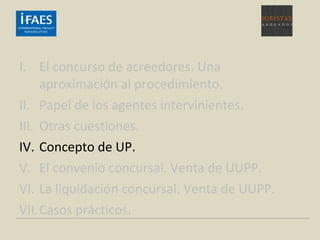 I. El concurso de acreedores. Una
aproximación al procedimiento.
II. Papel de los agentes intervinientes.
III. Otras cuestiones.
IV. Concepto de UP.
V. El convenio concursal. Venta de UUPP.
VI. La liquidación concursal. Venta de UUPP.
VII.Casos prácticos.
 