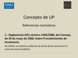 Concepto de UP
Referencias normativas
1.- Reglamento (CE) número 1346/2000, del Consejo,
de 29 de mayo de 2000, Sobre Procedimientos de
Insolvencia.
No define un sistema uniforme de venta de los activos en el
concurso de acreedores.
 