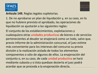 Artículo 149. Reglas legales supletorias.
1. De no aprobarse un plan de liquidación y, en su caso, en lo
que no hubiere previsto el aprobado, las operaciones de
liquidación se ajustarán a las siguientes reglas:
El conjunto de los establecimientos, explotaciones y
cualesquiera otras unidades productivas de bienes o de servicios
pertenecientes al deudor se enajenará como un todo, salvo que,
previo informe de la administración concursal, el juez estime
más conveniente para los intereses del concurso su previa
división o la realización aislada de todos los elementos
componentes o sólo de algunos de ellos. La enajenación del
conjunto o, en su caso, de cada unidad productiva se hará
mediante subasta y si ésta quedase desierta el juez podrá
acordar que se proceda a la enajenación directa.
 