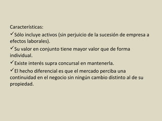 Características:
Sólo incluye activos (sin perjuicio de la sucesión de empresa a
efectos laborales).
Su valor en conjunto tiene mayor valor que de forma
individual.
Existe interés supra concursal en mantenerla.
El hecho diferencial es que el mercado perciba una
continuidad en el negocio sin ningún cambio distinto al de su
propiedad.
 