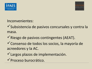 Inconvenientes:
Subsistencia de pasivos concursales y contra la
masa.
Riesgo de pasivos contingentes (AEAT).
Consenso de todos los socios, la mayoría de
acreedores y la AC.
Largos plazos de implementación.
Proceso burocrático.
 