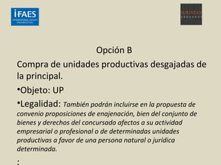 Opción B
Compra de unidades productivas desgajadas de
la principal.
•Objeto: UP
•Legalidad: También podrán incluirse en la propuesta de
convenio proposiciones de enajenación, bien del conjunto de
bienes y derechos del concursado afectos a su actividad
empresarial o profesional o de determinadas unidades
productivas a favor de una persona natural o jurídica
determinada.
:
 