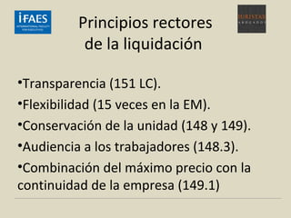Principios rectores
de la liquidación
•Transparencia (151 LC).
•Flexibilidad (15 veces en la EM).
•Conservación de la unidad (148 y 149).
•Audiencia a los trabajadores (148.3).
•Combinación del máximo precio con la
continuidad de la empresa (149.1)
 