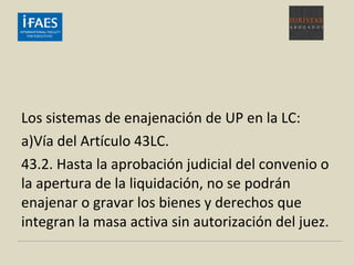 Los sistemas de enajenación de UP en la LC:
a)Vía del Artículo 43LC.
43.2. Hasta la aprobación judicial del convenio o
la apertura de la liquidación, no se podrán
enajenar o gravar los bienes y derechos que
integran la masa activa sin autorización del juez.
 